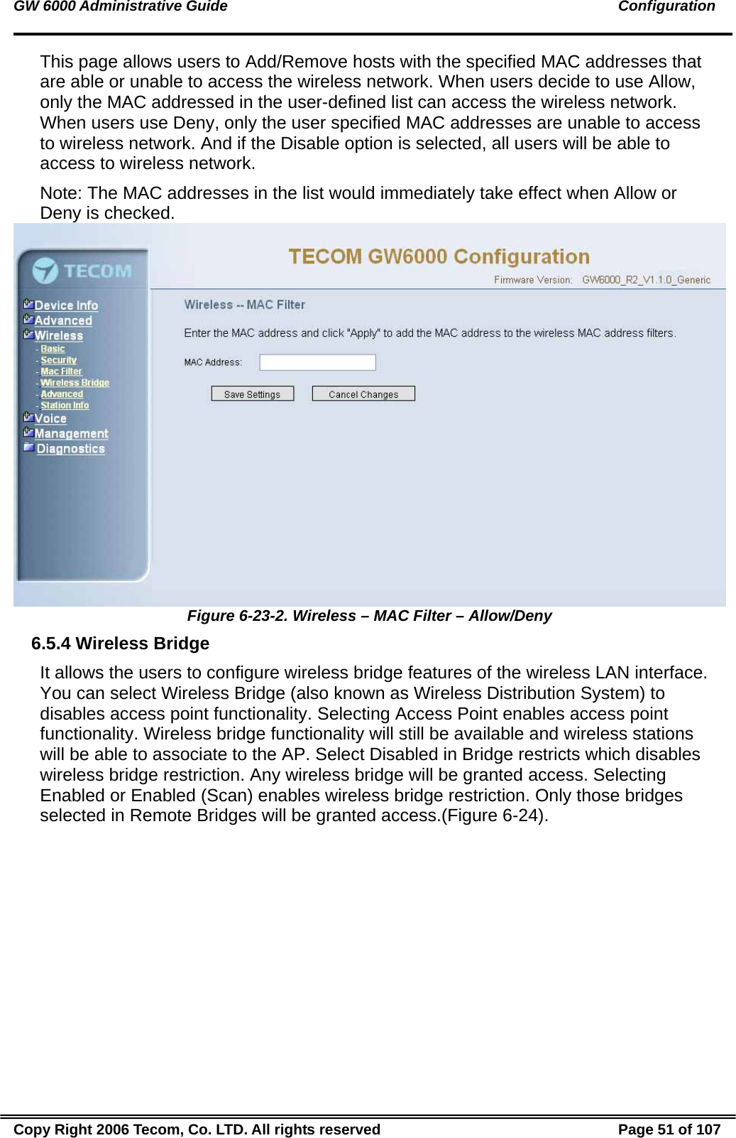 GW 6000 Administrative Guide                                                                                               Configuration This page allows users to Add/Remove hosts with the specified MAC addresses that are able or unable to access the wireless network. When users decide to use Allow, only the MAC addressed in the user-defined list can access the wireless network. When users use Deny, only the user specified MAC addresses are unable to access to wireless network. And if the Disable option is selected, all users will be able to access to wireless network. Note: The MAC addresses in the list would immediately take effect when Allow or Deny is checked.   Figure 6-23-2. Wireless – MAC Filter – Allow/Deny 6.5.4 Wireless Bridge It allows the users to configure wireless bridge features of the wireless LAN interface. You can select Wireless Bridge (also known as Wireless Distribution System) to disables access point functionality. Selecting Access Point enables access point functionality. Wireless bridge functionality will still be available and wireless stations will be able to associate to the AP. Select Disabled in Bridge restricts which disables wireless bridge restriction. Any wireless bridge will be granted access. Selecting Enabled or Enabled (Scan) enables wireless bridge restriction. Only those bridges selected in Remote Bridges will be granted access.(Figure 6-24). Copy Right 2006 Tecom, Co. LTD. All rights reserved  Page 51 of 107 