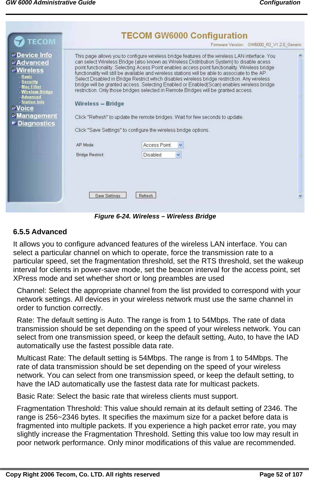 GW 6000 Administrative Guide                                                                                               Configuration  Figure 6-24. Wireless – Wireless Bridge 6.5.5 Advanced It allows you to configure advanced features of the wireless LAN interface. You can select a particular channel on which to operate, force the transmission rate to a particular speed, set the fragmentation threshold, set the RTS threshold, set the wakeup interval for clients in power-save mode, set the beacon interval for the access point, set XPress mode and set whether short or long preambles are used Channel: Select the appropriate channel from the list provided to correspond with your network settings. All devices in your wireless network must use the same channel in order to function correctly. Rate: The default setting is Auto. The range is from 1 to 54Mbps. The rate of data transmission should be set depending on the speed of your wireless network. You can select from one transmission speed, or keep the default setting, Auto, to have the IAD automatically use the fastest possible data rate. Multicast Rate: The default setting is 54Mbps. The range is from 1 to 54Mbps. The rate of data transmission should be set depending on the speed of your wireless network. You can select from one transmission speed, or keep the default setting, to have the IAD automatically use the fastest data rate for multicast packets. Basic Rate: Select the basic rate that wireless clients must support. Fragmentation Threshold: This value should remain at its default setting of 2346. The range is 256~2346 bytes. It specifies the maximum size for a packet before data is fragmented into multiple packets. If you experience a high packet error rate, you may slightly increase the Fragmentation Threshold. Setting this value too low may result in poor network performance. Only minor modifications of this value are recommended. Copy Right 2006 Tecom, Co. LTD. All rights reserved  Page 52 of 107 