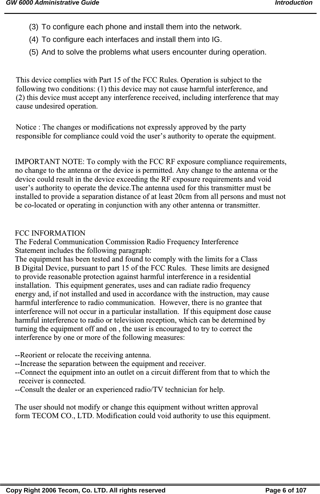 GW 6000 Administrative Guide    Introduction (3) To configure each phone and install them into the network. (4) To configure each interfaces and install them into IG. (5) And to solve the problems what users encounter during operation. Copy Right 2006 Tecom, Co. LTD. All rights reserved  Page 6 of 107 This device complies with Part 15 of the FCC Rules. Operation is subject to the following two conditions: (1) this device may not cause harmful interference, and (2) this device must accept any interference received, including interference that may cause undesired operation.Notice : The changes or modifications not expressly approved by the party responsible for compliance could void the user’s authority to operate the equipment.IMPORTANT NOTE: To comply with the FCC RF exposure compliance requirements, no change to the antenna or the device is permitted. Any change to the antenna or the device could result in the device exceeding the RF exposure requirements and void user’s authority to operate the device.The antenna used for this transmitter must be installed to provide a separation distance of at least 20cm from all persons and must not be co-located or operating in conjunction with any other antenna or transmitter.FCC INFORMATIONThe Federal Communication Commission Radio Frequency InterferenceStatement includes the following paragraph:The equipment has been tested and found to comply with the limits for a ClassB Digital Device, pursuant to part 15 of the FCC Rules.  These limits are designedto provide reasonable protection against harmful interference in a residentialinstallation.  This equipment generates, uses and can radiate radio frequencyenergy and, if not installed and used in accordance with the instruction, may causeharmful interference to radio communication.  However, there is no grantee thatinterference will not occur in a particular installation.  If this equipment dose causeharmful interference to radio or television reception, which can be determined by turning the equipment off and on , the user is encouraged to try to correct the interference by one or more of the following measures:--Reorient or relocate the receiving antenna.--Increase the separation between the equipment and receiver.--Connect the equipment into an outlet on a circuit different from that to which the   receiver is connected.--Consult the dealer or an experienced radio/TV technician for help.The user should not modify or change this equipment without written approvalform TECOM CO., LTD. Modification could void authority to use this equipment.