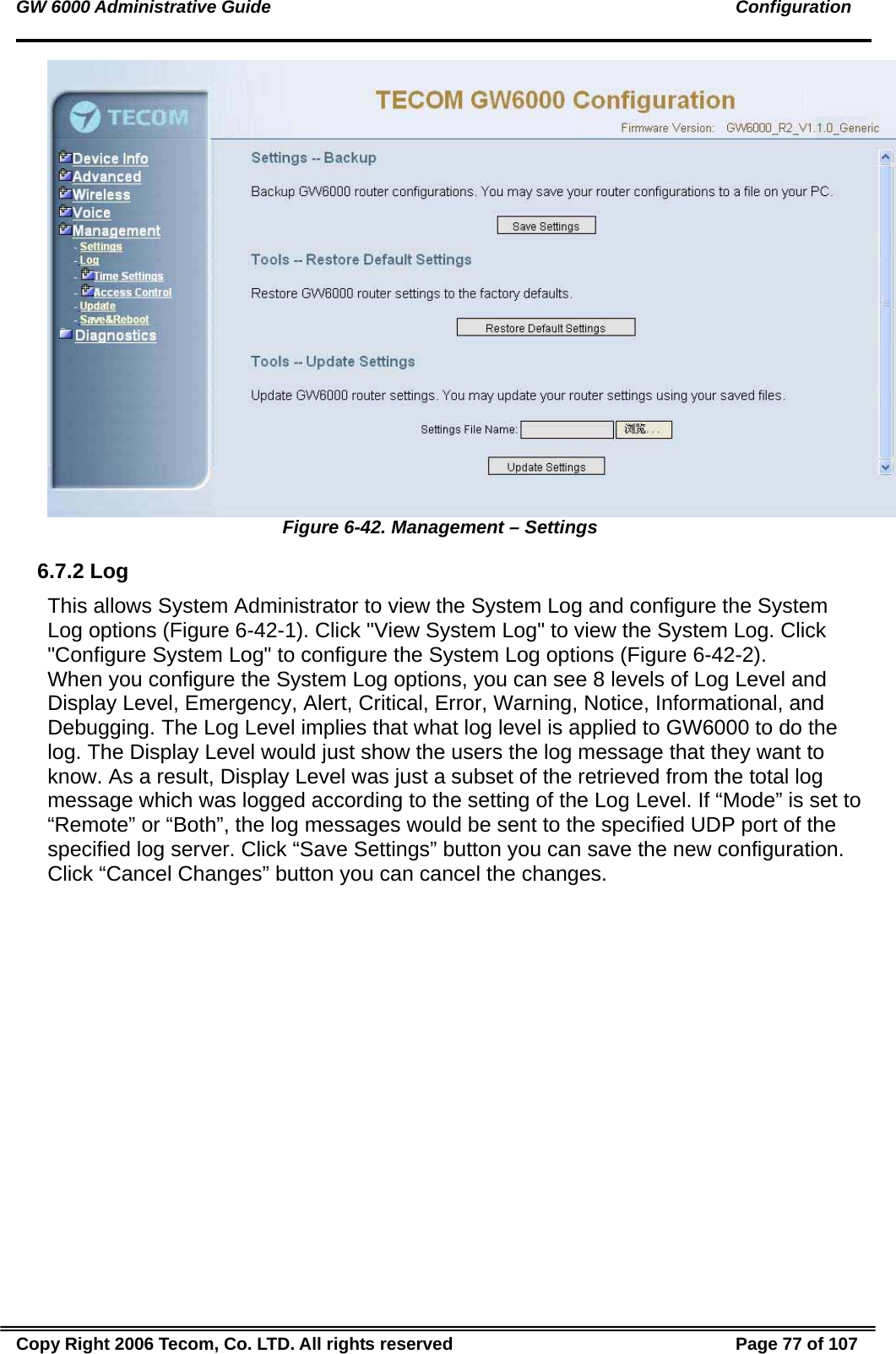GW 6000 Administrative Guide                                                                                               Configuration  Figure 6-42. Management – Settings 6.7.2 Log This allows System Administrator to view the System Log and configure the System Log options (Figure 6-42-1). Click &quot;View System Log&quot; to view the System Log. Click &quot;Configure System Log&quot; to configure the System Log options (Figure 6-42-2).   When you configure the System Log options, you can see 8 levels of Log Level and Display Level, Emergency, Alert, Critical, Error, Warning, Notice, Informational, and Debugging. The Log Level implies that what log level is applied to GW6000 to do the log. The Display Level would just show the users the log message that they want to know. As a result, Display Level was just a subset of the retrieved from the total log message which was logged according to the setting of the Log Level. If “Mode” is set to “Remote” or “Both”, the log messages would be sent to the specified UDP port of the specified log server. Click “Save Settings” button you can save the new configuration. Click “Cancel Changes” button you can cancel the changes.  Copy Right 2006 Tecom, Co. LTD. All rights reserved  Page 77 of 107 