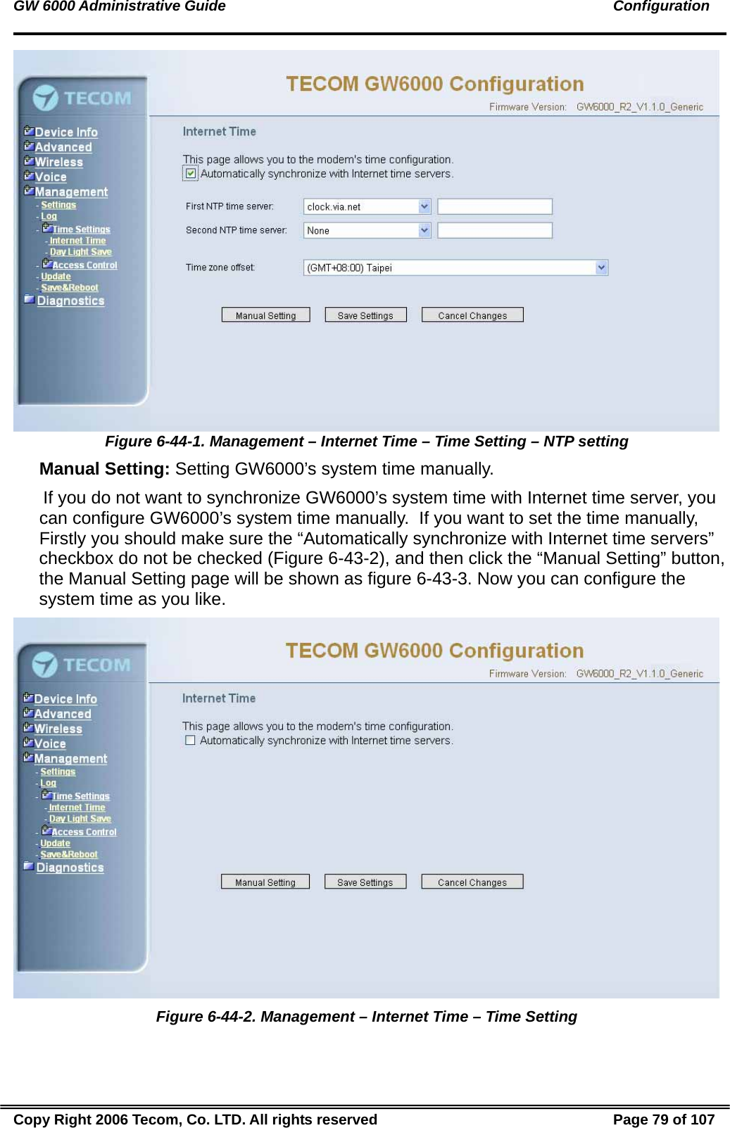 GW 6000 Administrative Guide                                                                                               Configuration  Figure 6-44-1. Management – Internet Time – Time Setting – NTP setting  Manual Setting: Setting GW6000’s system time manually.  If you do not want to synchronize GW6000’s system time with Internet time server, you can configure GW6000’s system time manually.  If you want to set the time manually, Firstly you should make sure the “Automatically synchronize with Internet time servers” checkbox do not be checked (Figure 6-43-2), and then click the “Manual Setting” button, the Manual Setting page will be shown as figure 6-43-3. Now you can configure the system time as you like.   Figure 6-44-2. Management – Internet Time – Time Setting Copy Right 2006 Tecom, Co. LTD. All rights reserved  Page 79 of 107 