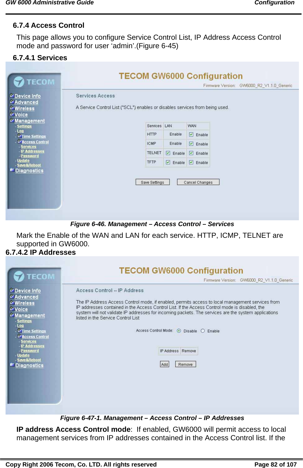GW 6000 Administrative Guide                                                                                               Configuration 6.7.4 Access Control This page allows you to configure Service Control List, IP Address Access Control mode and password for user ‘admin’.(Figure 6-45) 6.7.4.1 Services  Figure 6-46. Management – Access Control – Services Mark the Enable of the WAN and LAN for each service. HTTP, ICMP, TELNET are supported in GW6000. 6.7.4.2 IP Addresses  Figure 6-47-1. Management – Access Control – IP Addresses IP address Access Control mode:  If enabled, GW6000 will permit access to local management services from IP addresses contained in the Access Control list. If the Copy Right 2006 Tecom, Co. LTD. All rights reserved  Page 82 of 107 
