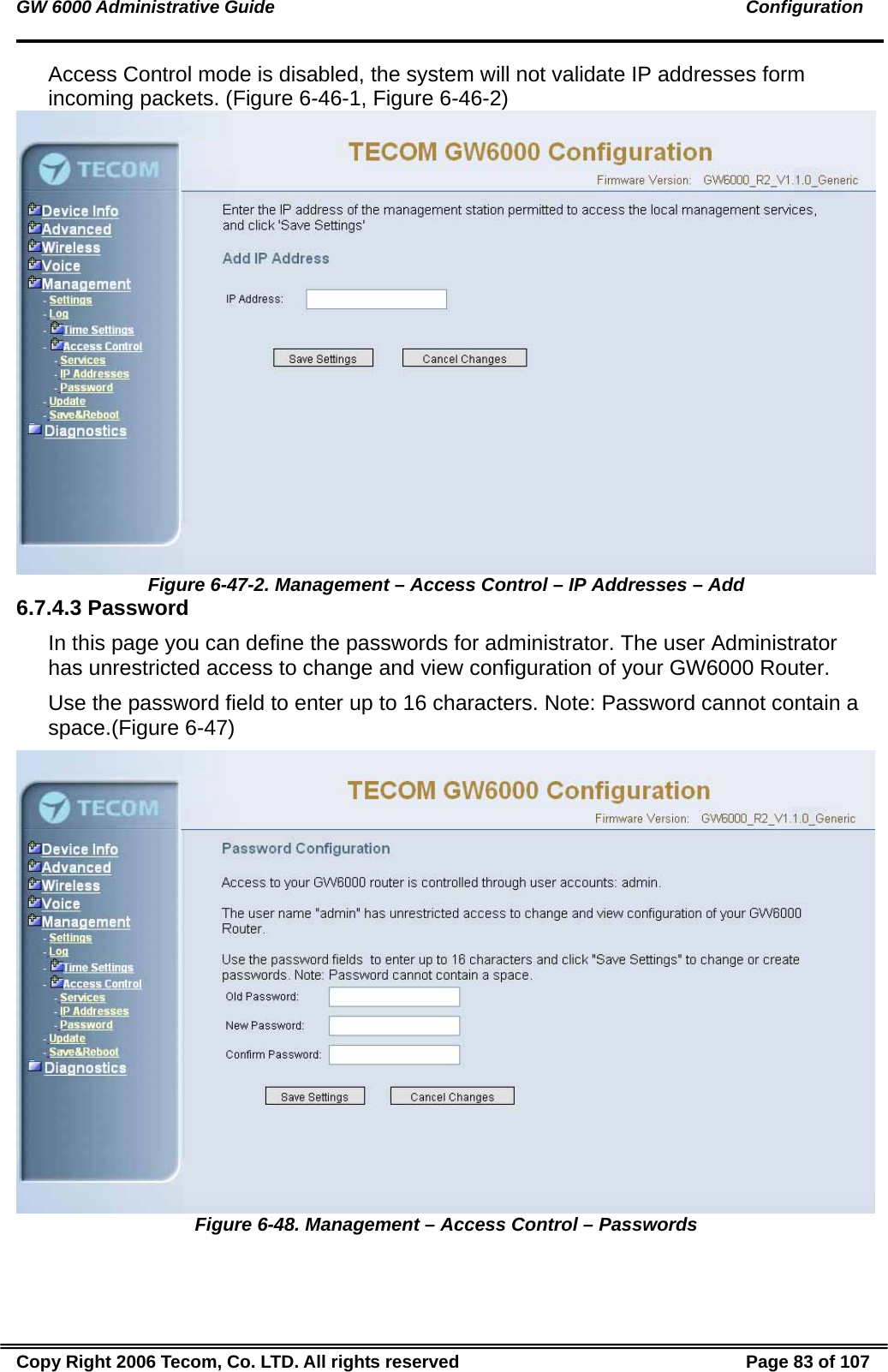 GW 6000 Administrative Guide                                                                                               Configuration Access Control mode is disabled, the system will not validate IP addresses form incoming packets. (Figure 6-46-1, Figure 6-46-2)  Figure 6-47-2. Management – Access Control – IP Addresses – Add 6.7.4.3 Password In this page you can define the passwords for administrator. The user Administrator has unrestricted access to change and view configuration of your GW6000 Router. Use the password field to enter up to 16 characters. Note: Password cannot contain a space.(Figure 6-47)  Figure 6-48. Management – Access Control – Passwords Copy Right 2006 Tecom, Co. LTD. All rights reserved  Page 83 of 107 