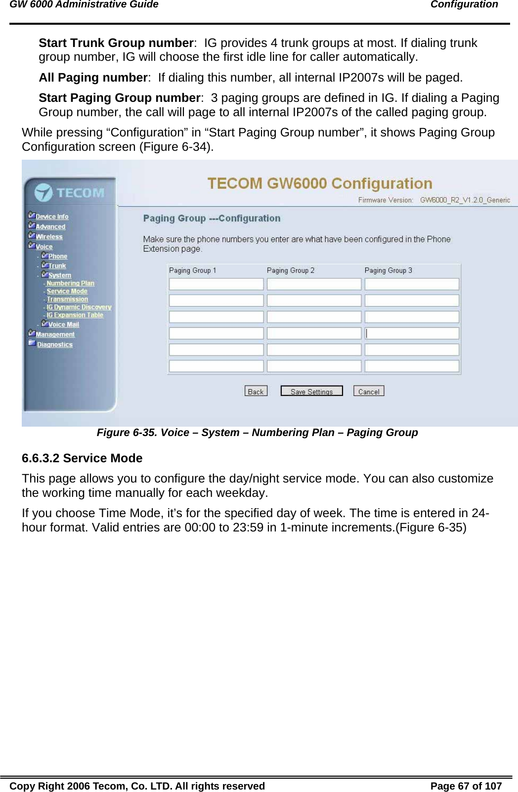 GW 6000 Administrative Guide                                                                                               Configuration Start Trunk Group number:  IG provides 4 trunk groups at most. If dialing trunk group number, IG will choose the first idle line for caller automatically. All Paging number:  If dialing this number, all internal IP2007s will be paged. Start Paging Group number:  3 paging groups are defined in IG. If dialing a Paging Group number, the call will page to all internal IP2007s of the called paging group. While pressing “Configuration” in “Start Paging Group number”, it shows Paging Group Configuration screen (Figure 6-34).  Figure 6-35. Voice – System – Numbering Plan – Paging Group 6.6.3.2 Service Mode This page allows you to configure the day/night service mode. You can also customize the working time manually for each weekday. If you choose Time Mode, it’s for the specified day of week. The time is entered in 24-hour format. Valid entries are 00:00 to 23:59 in 1-minute increments.(Figure 6-35) Copy Right 2006 Tecom, Co. LTD. All rights reserved  Page 67 of 107 