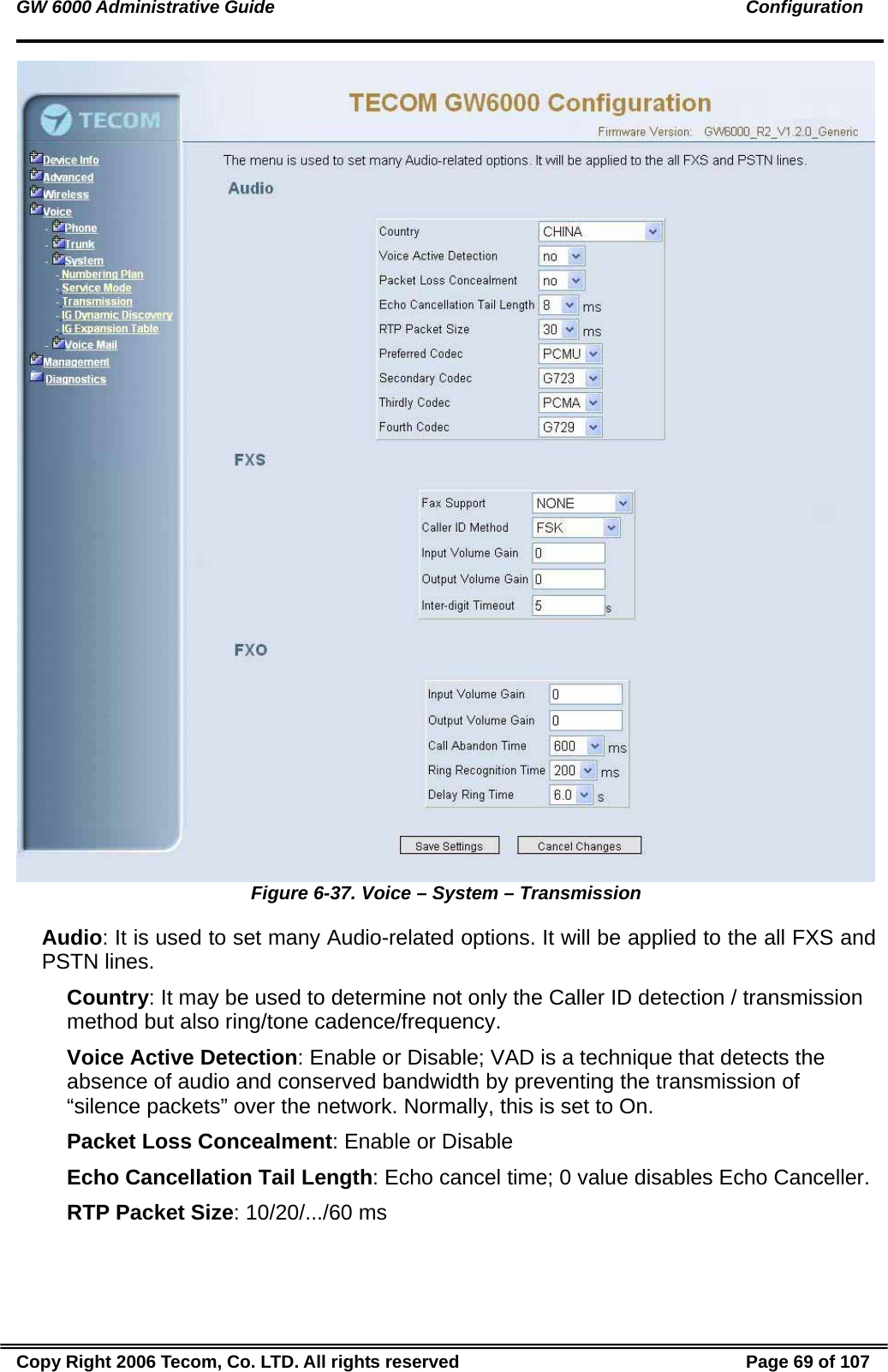 GW 6000 Administrative Guide                                                                                               Configuration  Figure 6-37. Voice – System – Transmission Audio: It is used to set many Audio-related options. It will be applied to the all FXS and PSTN lines. Country: It may be used to determine not only the Caller ID detection / transmission method but also ring/tone cadence/frequency. Voice Active Detection: Enable or Disable; VAD is a technique that detects the absence of audio and conserved bandwidth by preventing the transmission of “silence packets” over the network. Normally, this is set to On. Packet Loss Concealment: Enable or Disable Echo Cancellation Tail Length: Echo cancel time; 0 value disables Echo Canceller. RTP Packet Size: 10/20/.../60 ms Copy Right 2006 Tecom, Co. LTD. All rights reserved  Page 69 of 107 