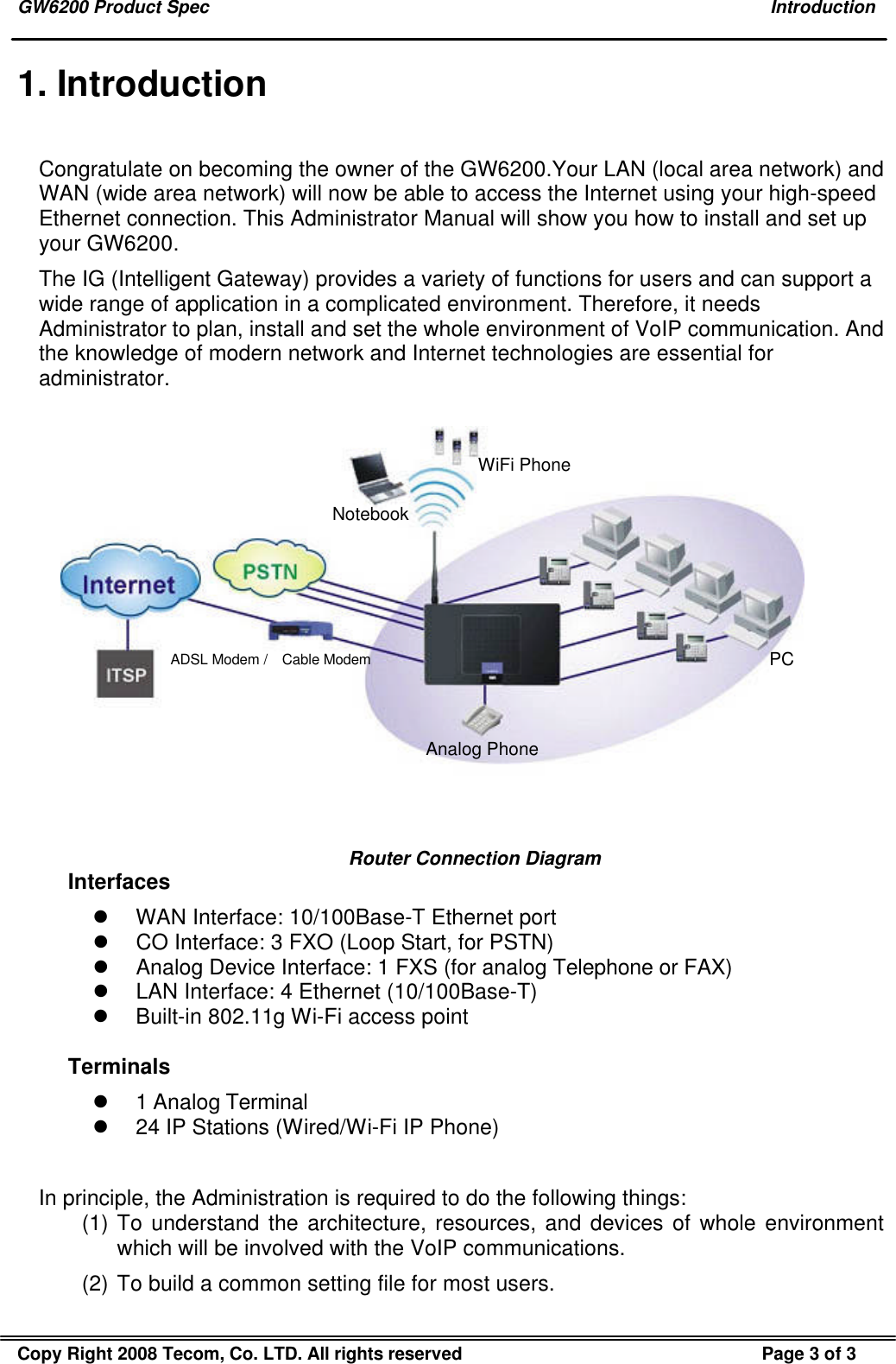 GW6200 Product Spec    Introduction Copy Right 2008 Tecom, Co. LTD. All rights reserved Page 3 of 3  1. Introduction Congratulate on becoming the owner of the GW6200.Your LAN (local area network) and WAN (wide area network) will now be able to access the Internet using your high-speed Ethernet connection. This Administrator Manual will show you how to install and set up your GW6200. The IG (Intelligent Gateway) provides a variety of functions for users and can support a wide range of application in a complicated environment. Therefore, it needs Administrator to plan, install and set the whole environment of VoIP communication. And the knowledge of modern network and Internet technologies are essential for administrator.  Analog PhoneADSL Modem /  Cable ModemWiFi PhoneNotebookPC  Router Connection Diagram Interfaces l WAN Interface: 10/100Base-T Ethernet port l CO Interface: 3 FXO (Loop Start, for PSTN) l Analog Device Interface: 1 FXS (for analog Telephone or FAX) l LAN Interface: 4 Ethernet (10/100Base-T) l Built-in 802.11g Wi-Fi access point  Terminals l 1 Analog Terminal l 24 IP Stations (Wired/Wi-Fi IP Phone)  In principle, the Administration is required to do the following things: (1) To understand the architecture, resources, and devices of whole environment which will be involved with the VoIP communications. (2) To build a common setting file for most users. 
