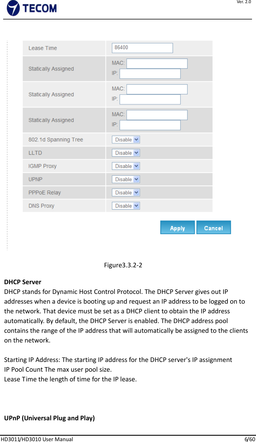 Ver.2.0HD3011/HD3010UserManual6/ 6 0Figure3.3.2‐2DHCPServerDHCPstandsforDynamicHostControlProtocol.TheDHCPServergivesoutIPaddresseswhenadeviceisbootingupandrequestanIPaddresstobeloggedontothenetwork.ThatdevicemustbesetasaDHCPclienttoobtaintheIPaddressautomatically.Bydefault,theDHCPServerisenabled.TheDHCPaddresspoolcontainstherangeoftheIPaddressthatwillautomaticallybeassignedtotheclientsonthenetwork.StartingIPAddress:ThestartingIPaddressfortheDHCPserver&apos;sIPassignmentIPPoolCountThemaxuserpoolsize.LeaseTimethelengthoftimefortheIPlease.UPnP(UniversalPlugandPlay)