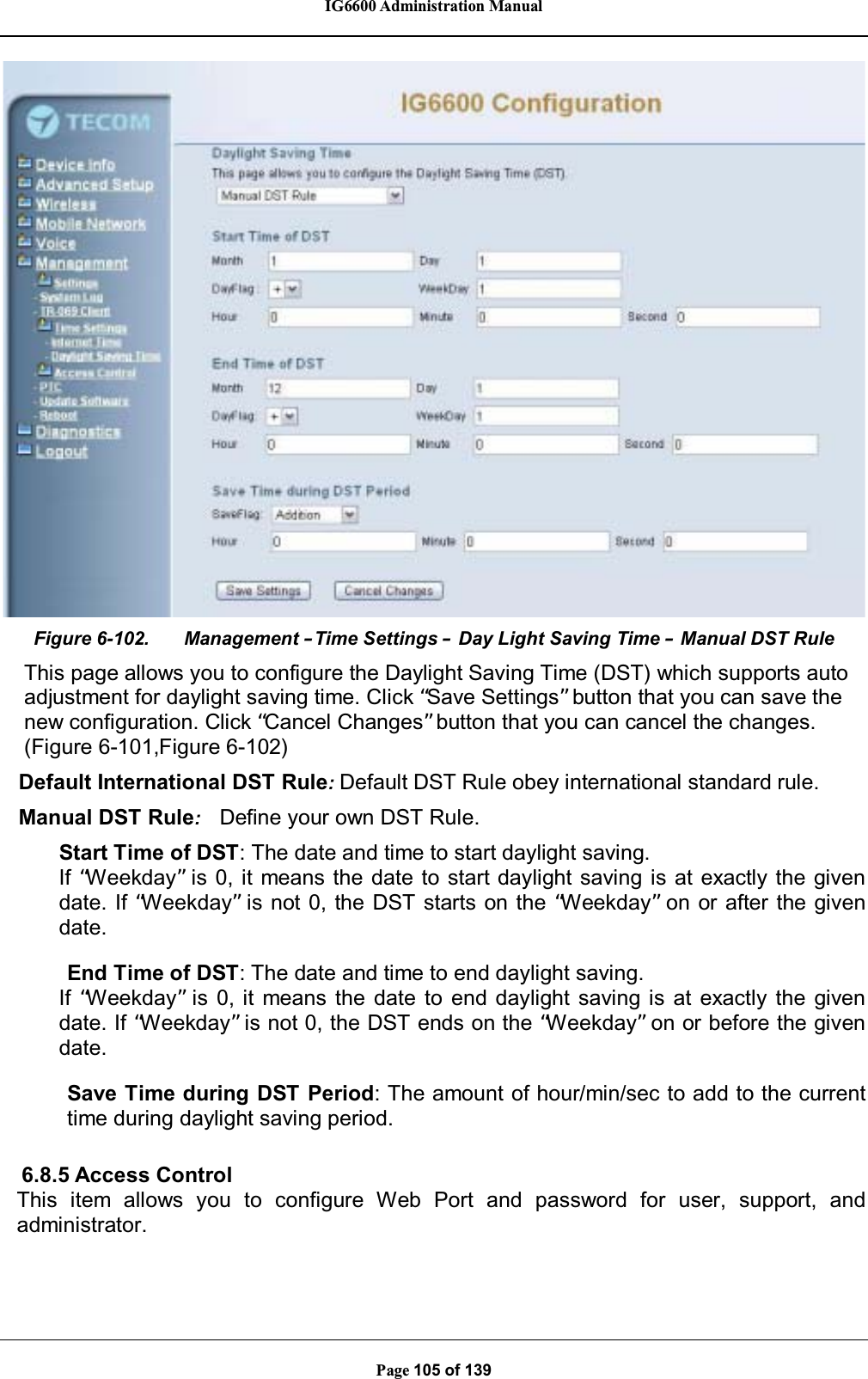 IG6600 Administration ManualPage 105 of 139Figure 6-102. Management –Time Settings –Day Light Saving Time –Manual DST RuleThis page allows you to configure the Daylight Saving Time (DST) which supports autoadjustment for daylight saving time. Click “Save Settings”button that you can save thenew configuration. Click “Cancel Changes”button that you can cancel the changes.(Figure 6-101,Figure 6-102)Default International DST Rule:Default DST Rule obey international standard rule.Manual DST Rule:Define your own DST Rule.Start Time of DST: The date and time to start daylight saving.If “Weekday”is 0, it means the date to start daylight saving is at exactly the givendate. If “Weekday”is not 0, the DST starts on the “Weekday”on or after the givendate.End Time of DST: The date and time to end daylight saving.If “Weekday”is 0, it means the date to end daylight saving is at exactly the givendate. If “Weekday”is not 0, the DST ends on the “Weekday”on or before the givendate.Save Time during DST Period: The amount of hour/min/sec to add to the currenttime during daylight saving period.6.8.5 Access ControlThis item allows you to configure Web Port and password for user, support, andadministrator.