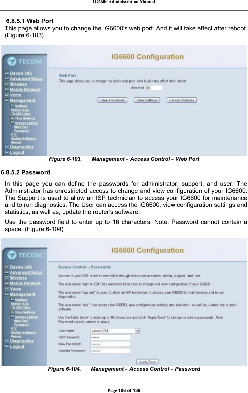 IG6600 Administration ManualPage 106 of 1396.8.5.1 Web PortThis page allows you to change the IG6600&apos;s web port. And it will take effect after reboot.(Figure 6-103)Figure 6-103. Management –Access Control –Web Port6.8.5.2 PasswordIn this page you can define the passwords for administrator, support, and user. TheAdministrator has unrestricted access to change and view configuration of your IG6600.The Support is used to allow an ISP technician to access your IG6600 for maintenanceand to run diagnostics. The User can access the IG6600, view configuration settings andstatistics, as well as, update the router’s software.Use the password field to enter up to 16 characters. Note: Password cannot contain aspace. (Figure 6-104)Figure 6-104. Management –Access Control –Password