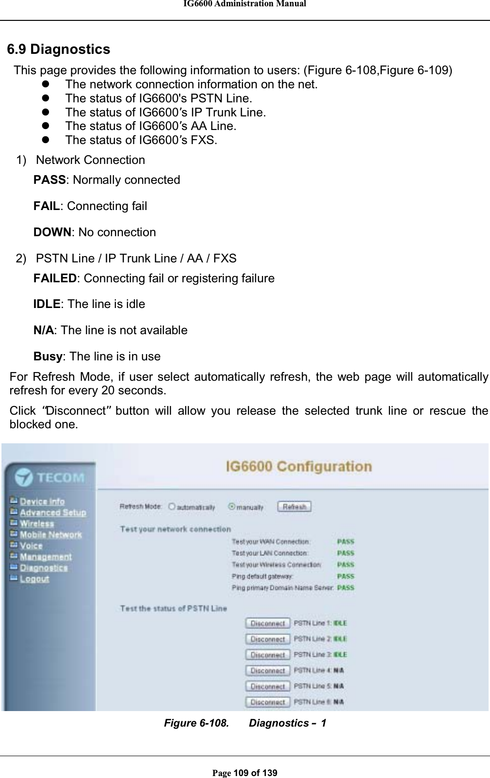 IG6600 Administration ManualPage 109 of 1396.9 DiagnosticsThis page provides the following information to users: (Figure 6-108,Figure 6-109)zThe network connection information on the net.zThe status of IG6600&apos;s PSTN Line.zThe status of IG6600’s IP Trunk Line.zThe status of IG6600’s AA Line.zThe status of IG6600’s FXS.1) Network ConnectionPASS: Normally connectedFAIL: Connecting failDOWN: No connection2) PSTN Line / IP Trunk Line / AA / FXSFAILED: Connecting fail or registering failureIDLE: The line is idleN/A: The line is not availableBusy: The line is in useFor Refresh Mode, if user select automatically refresh, the web page will automaticallyrefresh for every 20 seconds.Click “Disconnect”button will allow you release the selected trunk line or rescue theblocked one.Figure 6-108. Diagnostics –1