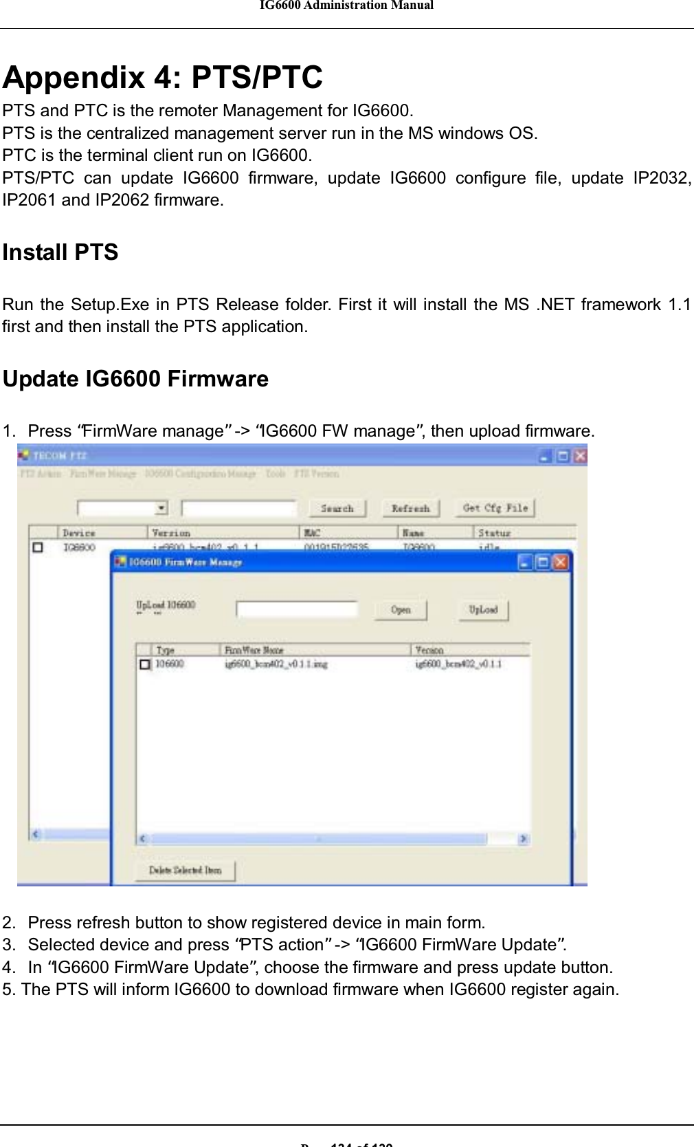 IG6600 Administration ManualP134of139Appendix 4: PTS/PTCPTS and PTC is the remoter Management for IG6600.PTS is the centralized management server run in the MS windows OS.PTC is the terminal client run on IG6600.PTS/PTC can update IG6600 firmware, update IG6600 configure file, update IP2032,IP2061 and IP2062 firmware.Install PTSRun the Setup.Exe in PTS Release folder. First it will install the MS .NET framework 1.1first and then install the PTS application.Update IG6600 Firmware1. Press “FirmWare manage”-&gt; “IG6600 FW manage”, then upload firmware.2. Press refresh button to show registered device in main form.3. Selected device and press “PTS action”-&gt; “IG6600 FirmWare Update”.4. In “IG6600 FirmWare Update”, choose the firmware and press update button.5. The PTS will inform IG6600 to download firmware when IG6600 register again.