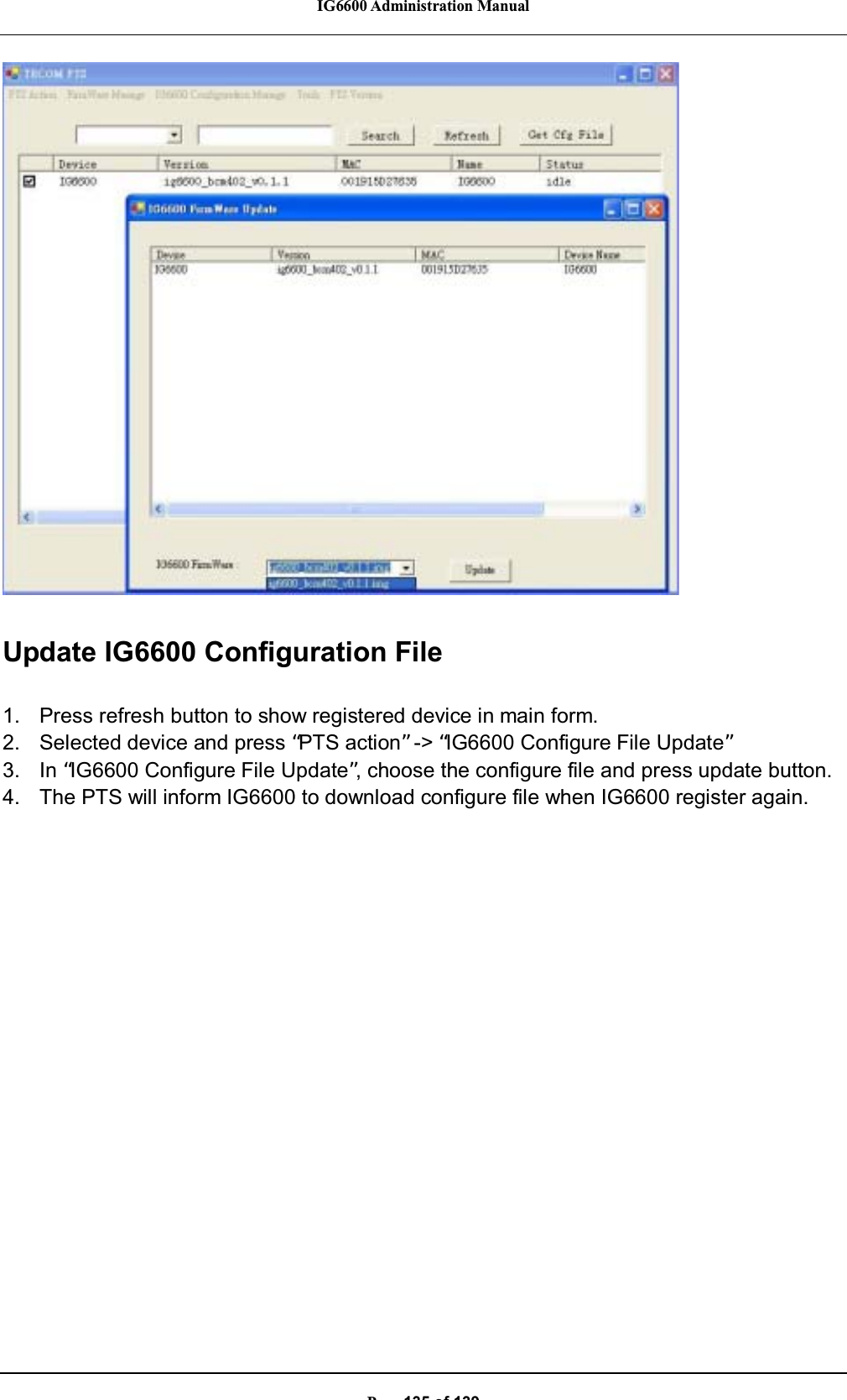 IG6600 Administration ManualP135of139Update IG6600 Configuration File1. Press refresh button to show registered device in main form.2. Selected device and press “PTS action”-&gt; “IG6600 Configure File Update”3. In “IG6600 Configure File Update”, choose the configure file and press update button.4. The PTS will inform IG6600 to download configure file when IG6600 register again.