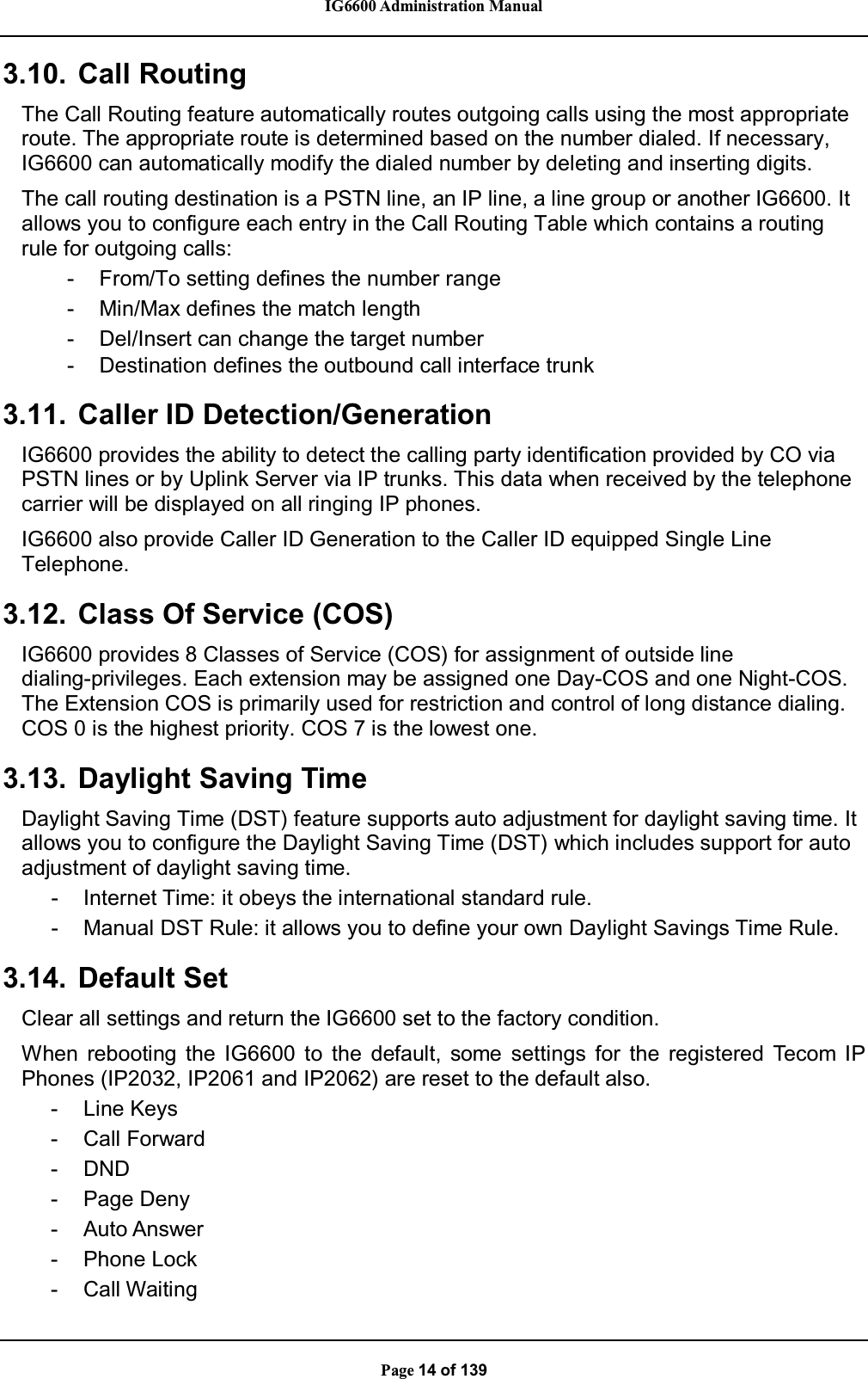 IG6600 Administration ManualPage 14 of 1393.10. Call RoutingThe Call Routing feature automatically routes outgoing calls using the most appropriateroute. The appropriate route is determined based on the number dialed. If necessary,IG6600 can automatically modify the dialed number by deleting and inserting digits.The call routing destination is a PSTN line, an IP line, a line group or another IG6600. It allows you to configure each entry in the Call Routing Table which contains a routingrule for outgoing calls:- From/To setting defines the number range- Min/Max defines the match length- Del/Insert can change the target number- Destination defines the outbound call interface trunk3.11. Caller ID Detection/GenerationIG6600 provides the ability to detect the calling party identification provided by CO viaPSTN lines or by Uplink Server via IP trunks. This data when received by the telephonecarrier will be displayed on all ringing IP phones.IG6600 also provide Caller ID Generation to the Caller ID equipped Single LineTelephone.3.12. Class Of Service (COS)IG6600 provides 8 Classes of Service (COS) for assignment of outside linedialing-privileges. Each extension may be assigned one Day-COS and one Night-COS.The Extension COS is primarily used for restriction and control of long distance dialing.COS 0 is the highest priority. COS 7 is the lowest one.3.13. Daylight Saving TimeDaylight Saving Time (DST) feature supports auto adjustment for daylight saving time. It allows you to configure the Daylight Saving Time (DST) which includes support for autoadjustment of daylight saving time.- Internet Time: it obeys the international standard rule.- Manual DST Rule: it allows you to define your own Daylight Savings Time Rule.3.14. Default SetClear all settings and return the IG6600 set to the factory condition.When rebooting the IG6600 to the default, some settings for the registered Tecom IPPhones (IP2032, IP2061 and IP2062) are reset to the default also.-LineKeys- Call Forward- DND- Page Deny- Auto Answer- Phone Lock- Call Waiting