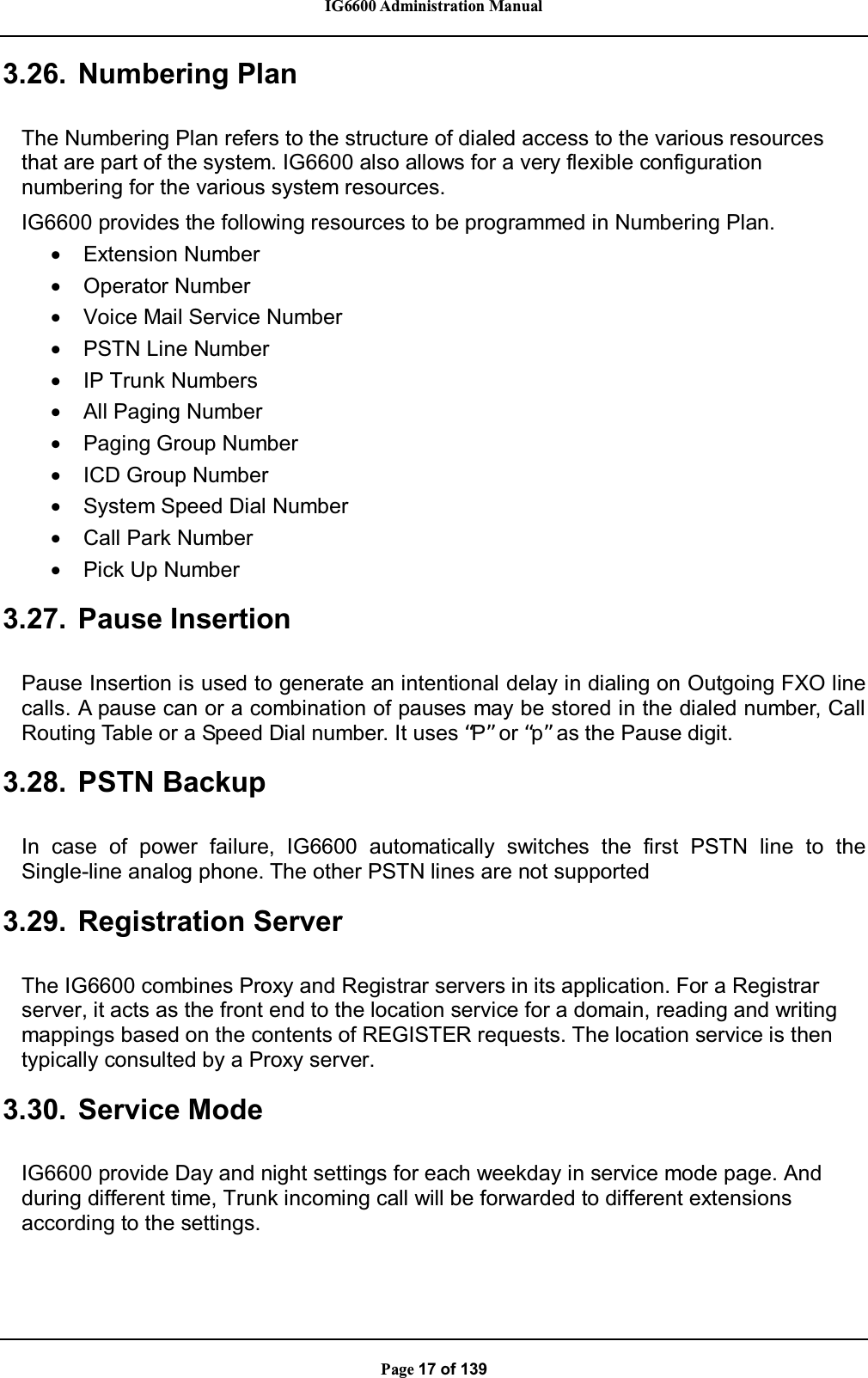 IG6600 Administration ManualPage 17 of 1393.26. Numbering PlanThe Numbering Plan refers to the structure of dialed access to the various resourcesthat are part of the system. IG6600 also allows for a very flexible configurationnumbering for the various system resources.IG6600 provides the following resources to be programmed in Numbering Plan.•Extension Number•Operator Number•Voice Mail Service Number•PSTN Line Number•IP Trunk Numbers•All Paging Number•Paging Group Number•ICD Group Number•System Speed Dial Number•Call Park Number•Pick Up Number3.27. Pause InsertionPause Insertion is used to generate an intentional delay in dialing on Outgoing FXO linecalls. A pause can or a combination of pauses may be stored in the dialed number, CallRouting Table or a Speed Dial number. It uses “P”or “p”as the Pause digit.3.28. PSTN BackupIn case of power failure, IG6600 automatically switches the first PSTN line to theSingle-line analog phone. The other PSTN lines are not supported3.29. Registration ServerThe IG6600 combines Proxy and Registrar servers in its application. For a Registrarserver, it acts as the front end to the location service for a domain, reading and writingmappings based on the contents of REGISTER requests. The location service is thentypically consulted by a Proxy server.3.30. Service ModeIG6600 provide Day and night settings for each weekday in service mode page. Andduring different time, Trunk incoming call will be forwarded to different extensionsaccording to the settings.