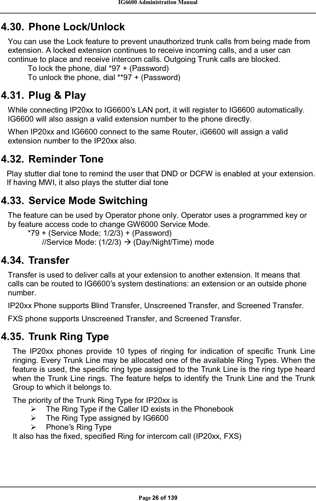 IG6600 Administration ManualPage 26 of 1394.30. Phone Lock/UnlockYou can use the Lock feature to prevent unauthorized trunk calls from being made fromextension. A locked extension continues to receive incoming calls, and a user cancontinue to place and receive intercom calls. Outgoing Trunk calls are blocked.To lock the phone, dial *97 + (Password)To unlock the phone, dial **97 + (Password)4.31. Plug &amp; PlayWhile connecting IP20xx to IG6600’s LAN port, it will register to IG6600 automatically.IG6600 will also assign a valid extension number to the phone directly.When IP20xx and IG6600 connect to the same Router, iG6600 will assign a validextension number to the IP20xx also.4.32. Reminder TonePlay stutter dial tone to remind the user that DND or DCFW is enabled at your extension.If having MWI, it also plays the stutter dial tone4.33. Service Mode SwitchingThe feature can be used by Operator phone only. Operator uses a programmed key orby feature access code to change GW6000 Service Mode.*79 + (Service Mode; 1/2/3) + (Password)//Service Mode: (1/2/3) Æ(Day/Night/Time) mode4.34. TransferTransfer is used to deliver calls at your extension to another extension. It means thatcalls can be routed to IG6600’s system destinations: an extension or an outside phonenumber.IP20xx Phone supports Blind Transfer, Unscreened Transfer, and Screened Transfer.FXS phone supports Unscreened Transfer, and Screened Transfer.4.35. Trunk Ring TypeThe IP20xx phones provide 10 types of ringing for indication of specific Trunk Lineringing. Every Trunk Line may be allocated one of the available Ring Types. When thefeature is used, the specific ring type assigned to the Trunk Line is the ring type heardwhen the Trunk Line rings. The feature helps to identify the Trunk Line and the TrunkGroup to which it belongs to.The priority of the Trunk Ring Type for IP20xx is¾The Ring Type if the Caller ID exists in the Phonebook¾The Ring Type assigned by IG6600¾Phone’s Ring TypeIt also has the fixed, specified Ring for intercom call (IP20xx, FXS)