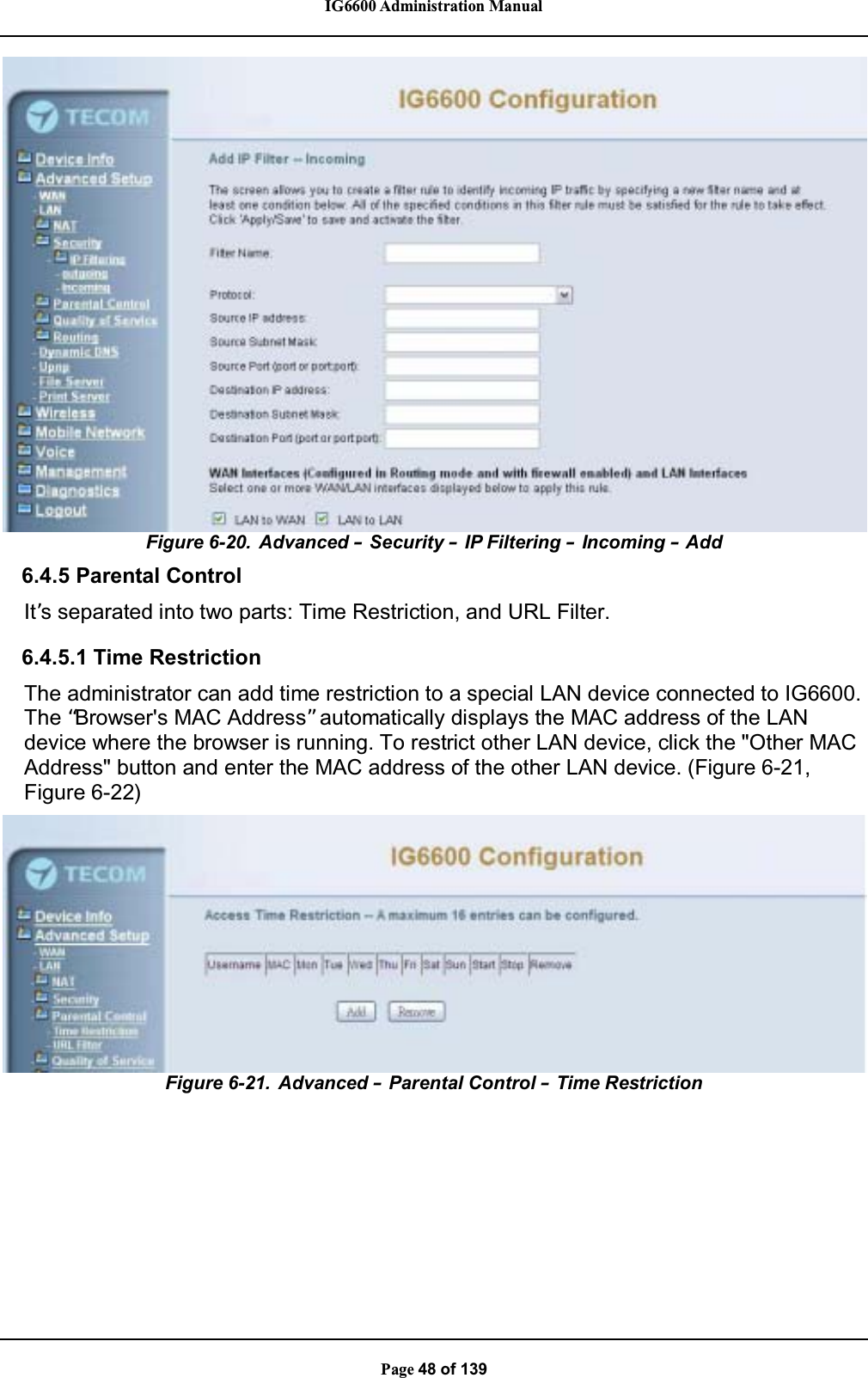 IG6600 Administration ManualPage 48 of 139Figure 6-20. Advanced –Security –IP Filtering –Incoming –Add6.4.5 Parental ControlIt’s separated into two parts: Time Restriction, and URL Filter.6.4.5.1 Time RestrictionThe administrator can add time restriction to a special LAN device connected to IG6600.The “Browser&apos;s MAC Address”automatically displays the MAC address of the LANdevice where the browser is running. To restrict other LAN device, click the &quot;Other MACAddress&quot; button and enter the MAC address of the other LAN device. (Figure 6-21,Figure 6-22)Figure 6-21. Advanced –Parental Control –Time Restriction
