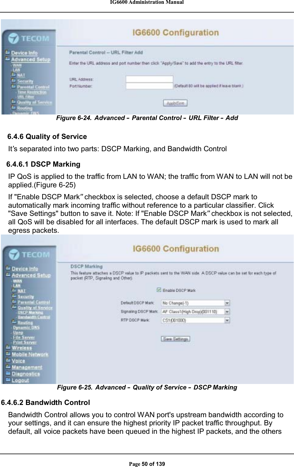 IG6600 Administration ManualPage 50 of 139Figure 6-24. Advanced –Parental Control –URL Filter –Add6.4.6 Quality of ServiceIt’s separated into two parts: DSCP Marking, and Bandwidth Control6.4.6.1 DSCP MarkingIP QoS is applied to the traffic from LAN to WAN; the traffic from WAN to LAN will not beapplied.(Figure 6-25)If &quot;Enable DSCP Mark”checkbox is selected, choose a default DSCP mark toautomatically mark incoming traffic without reference to a particular classifier. Click&quot;Save Settings&quot; button to save it. Note: If &quot;Enable DSCP Mark”checkbox is not selected,all QoS will be disabled for all interfaces. The default DSCP mark is used to mark allegress packets.Figure 6-25. Advanced – Quality of Service –DSCP Marking6.4.6.2 Bandwidth ControlBandwidth Control allows you to control WAN port&apos;s upstream bandwidth according toyour settings, and it can ensure the highest priority IP packet traffic throughput. Bydefault, all voice packets have been queued in the highest IP packets, and the others
