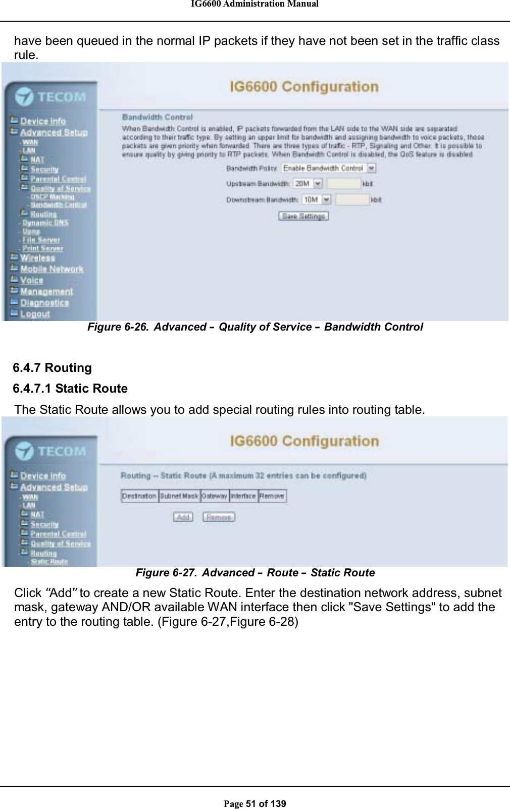 IG6600 Administration ManualPage 51 of 139have been queued in the normal IP packets if they have not been set in the traffic classrule.Figure 6-26. Advanced – Quality of Service –Bandwidth Control6.4.7 Routing6.4.7.1 Static RouteThe Static Route allows you to add special routing rules into routing table.Figure 6-27. Advanced –Route –Static RouteClick “Add” to create a new Static Route. Enter the destination network address, subnetmask, gateway AND/OR available WAN interface then click &quot;Save Settings&quot; to add theentry to the routing table. (Figure 6-27,Figure 6-28)