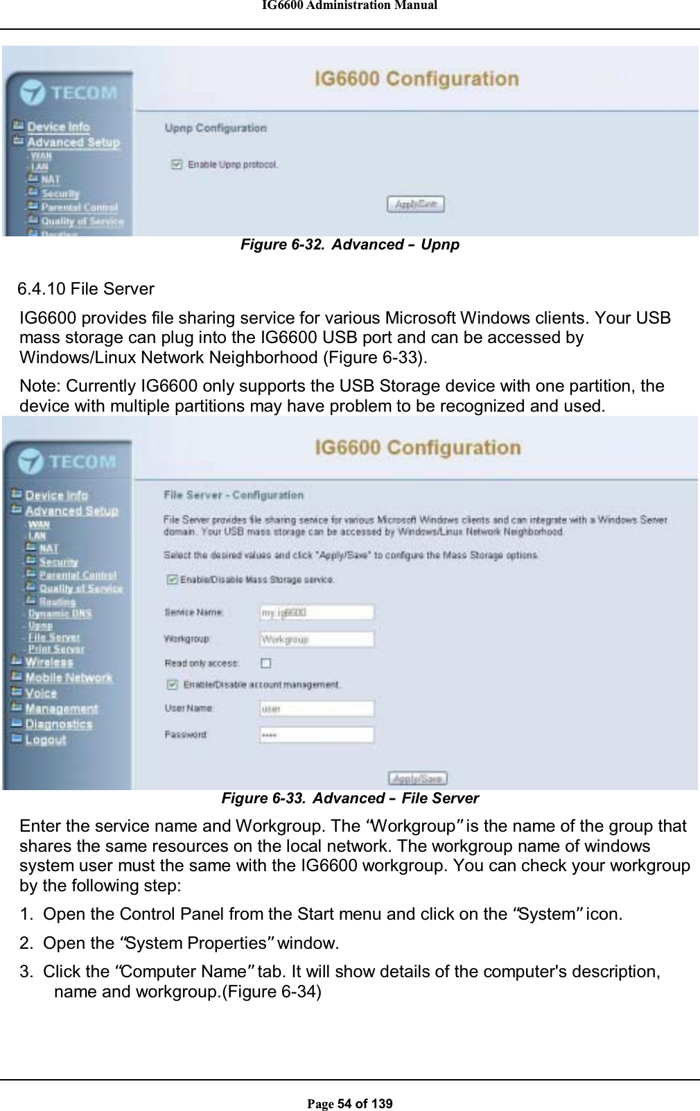 IG6600 Administration ManualPage 54 of 139Figure 6-32. Advanced –Upnp6.4.10 File ServerIG6600 provides file sharing service for various Microsoft Windows clients. Your USBmass storage can plug into the IG6600 USB port and can be accessed byWindows/Linux Network Neighborhood (Figure 6-33).Note: Currently IG6600 only supports the USB Storage device with one partition, thedevice with multiple partitions may have problem to be recognized and used.Figure 6-33. Advanced –File ServerEnter the service name and Workgroup. The “Workgroup”is the name of the group thatshares the same resources on the local network. The workgroup name of windowssystem user must the same with the IG6600 workgroup. You can check your workgroupby the following step:1. Open the Control Panel from the Start menu and click on the “System”icon.2. Open the “System Properties”window.3. Click the “Computer Name” tab. It will show details of the computer&apos;s description,name and workgroup.(Figure 6-34)