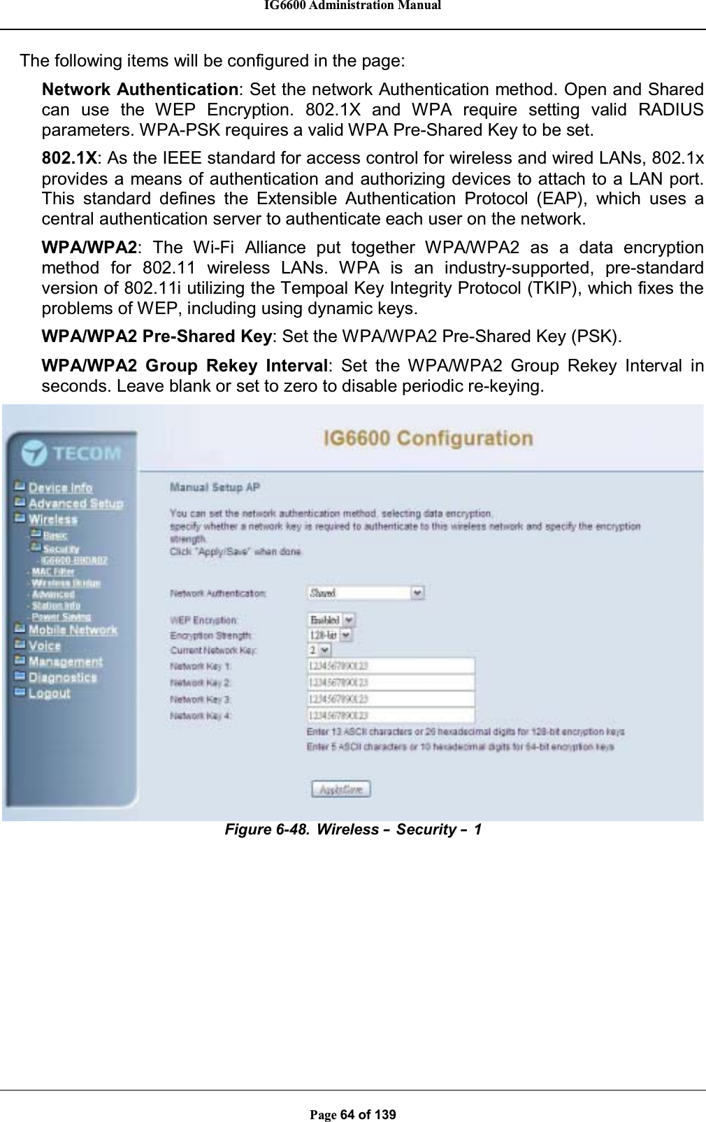 IG6600 Administration ManualPage 64 of 139The following items will be configured in the page:Network Authentication: Set the network Authentication method. Open and Sharedcan use the WEP Encryption. 802.1X and WPA require setting valid RADIUSparameters. WPA-PSK requires a valid WPA Pre-Shared Key to be set.802.1X: As the IEEE standard for access control for wireless and wired LANs, 802.1xprovides a means of authentication and authorizing devices to attach to a LAN port.This standard defines the Extensible Authentication Protocol (EAP), which uses acentral authentication server to authenticate each user on the network.WPA/WPA2: The Wi-Fi Alliance put together WPA/WPA2 as a data encryptionmethod for 802.11 wireless LANs. WPA is an industry-supported, pre-standardversion of 802.11i utilizing the Tempoal Key Integrity Protocol (TKIP), which fixes theproblems of WEP, including using dynamic keys.WPA/WPA2 Pre-Shared Key: Set the WPA/WPA2 Pre-Shared Key (PSK).WPA/WPA2 Group Rekey Interval: Set the WPA/WPA2 Group Rekey Interval inseconds. Leave blank or set to zero to disable periodic re-keying.Figure 6-48. Wireless –Security –1