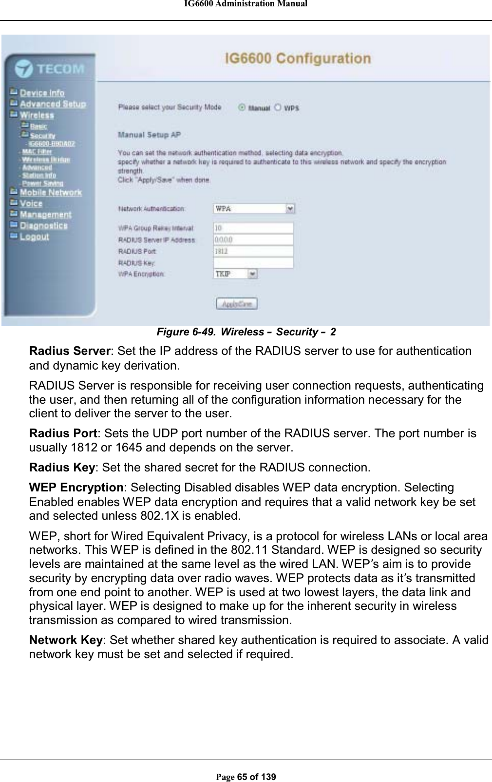 IG6600 Administration ManualPage 65 of 139Figure 6-49. Wireless –Security –2Radius Server: Set the IP address of the RADIUS server to use for authenticationand dynamic key derivation.RADIUS Server is responsible for receiving user connection requests, authenticatingthe user, and then returning all of the configuration information necessary for theclient to deliver the server to the user.Radius Port: Sets the UDP port number of the RADIUS server. The port number isusually 1812 or 1645 and depends on the server.Radius Key: Set the shared secret for the RADIUS connection.WEP Encryption: Selecting Disabled disables WEP data encryption. SelectingEnabled enables WEP data encryption and requires that a valid network key be setand selected unless 802.1X is enabled.WEP, short for Wired Equivalent Privacy, is a protocol for wireless LANs or local areanetworks. This WEP is defined in the 802.11 Standard. WEP is designed so securitylevels are maintained at the same level as the wired LAN. WEP’s aim is to providesecurity by encrypting data over radio waves. WEP protects data as it’s transmittedfrom one end point to another. WEP is used at two lowest layers, the data link andphysical layer. WEP is designed to make up for the inherent security in wirelesstransmission as compared to wired transmission.Network Key: Set whether shared key authentication is required to associate. A validnetwork key must be set and selected if required.