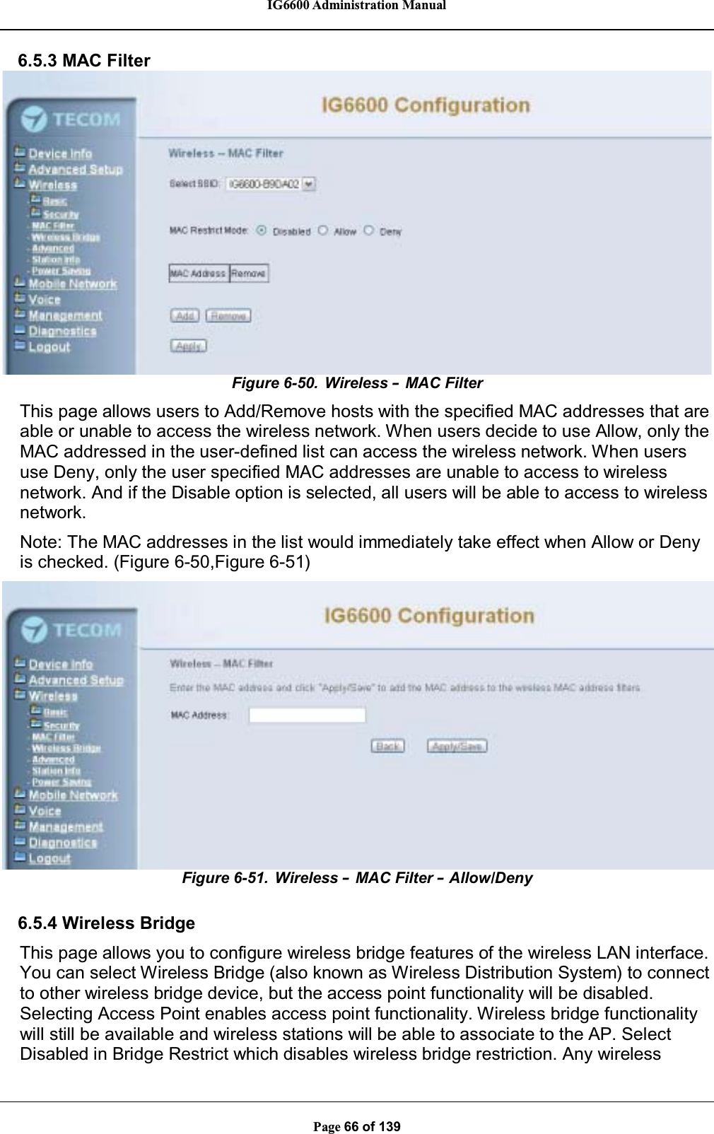 IG6600 Administration ManualPage 66 of 1396.5.3 MAC FilterFigure 6-50. Wireless –MAC FilterThis page allows users to Add/Remove hosts with the specified MAC addresses that areable or unable to access the wireless network. When users decide to use Allow, only theMAC addressed in the user-defined list can access the wireless network. When usersuse Deny, only the user specified MAC addresses are unable to access to wirelessnetwork. And if the Disable option is selected, all users will be able to access to wirelessnetwork.Note: The MAC addresses in the list would immediately take effect when Allow or Denyis checked. (Figure 6-50,Figure 6-51)Figure 6-51. Wireless –MAC Filter –Allow/Deny6.5.4 Wireless BridgeThis page allows you to configure wireless bridge features of the wireless LAN interface.You can select Wireless Bridge (also known as Wireless Distribution System) to connectto other wireless bridge device, but the access point functionality will be disabled.Selecting Access Point enables access point functionality. Wireless bridge functionalitywill still be available and wireless stations will be able to associate to the AP. SelectDisabled in Bridge Restrict which disables wireless bridge restriction. Any wireless