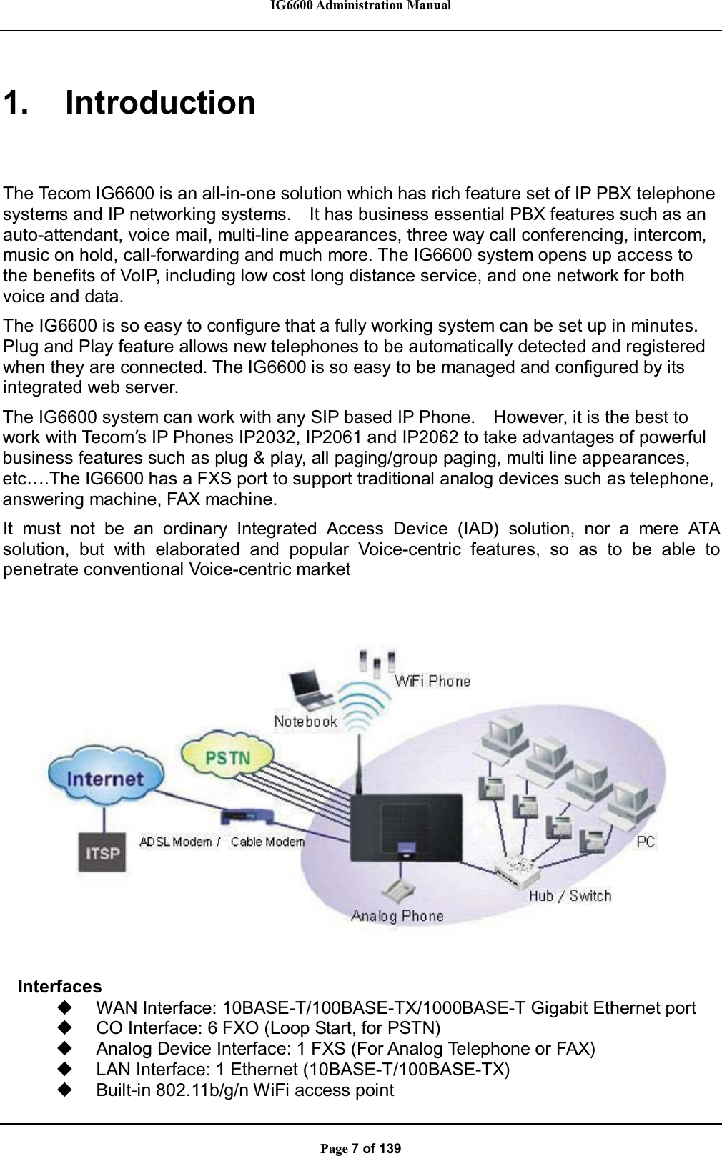 IG6600 Administration ManualPage 7 of 1391. IntroductionThe Tecom IG6600 is an all-in-one solution which has rich feature set of IP PBX telephonesystems and IP networking systems. It has business essential PBX features such as anauto-attendant, voice mail, multi-line appearances, three way call conferencing, intercom,music on hold, call-forwarding and much more. The IG6600 system opens up access tothe benefits of VoIP, including low cost long distance service, and one network for bothvoice and data.The IG6600 is so easy to configure that a fully working system can be set up in minutes.Plug and Play feature allows new telephones to be automatically detected and registeredwhen they are connected. The IG6600 is so easy to be managed and configured by itsintegrated web server.The IG6600 system can work with any SIP based IP Phone. However, it is the best towork with Tecom’s IP Phones IP2032, IP2061 and IP2062 to take advantages of powerfulbusiness features such as plug &amp; play, all paging/group paging, multi line appearances,etc….The IG6600 has a FXS port to support traditional analog devices such as telephone,answering machine, FAX machine.It must not be an ordinary Integrated Access Device (IAD) solution, nor a mere ATAsolution, but with elaborated and popular Voice-centric features, so as to be able topenetrate conventional Voice-centric marketInterfacesWAN Interface: 10BASE-T/100BASE-TX/1000BASE-T Gigabit Ethernet portCO Interface: 6 FXO (Loop Start, for PSTN)Analog Device Interface: 1 FXS (For Analog Telephone or FAX)LAN Interface: 1 Ethernet (10BASE-T/100BASE-TX)Built-in 802.11b/g/n WiFi access point