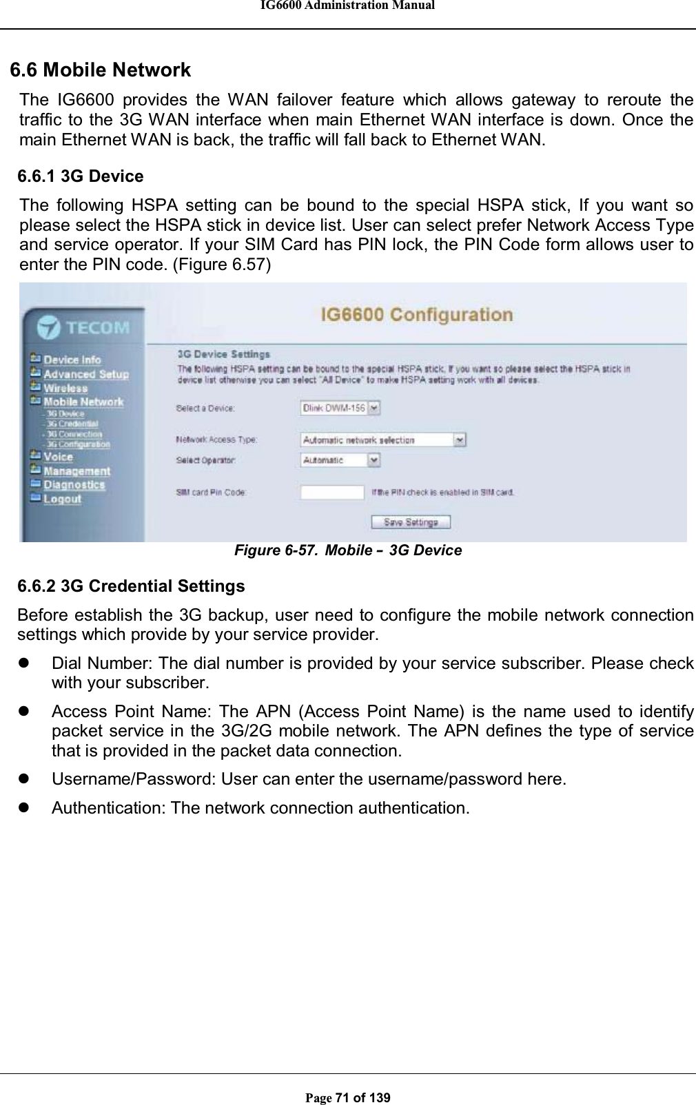 IG6600 Administration ManualPage 71 of 1396.6MobileNetworkThe IG6600 provides the WAN failover feature which allows gateway to reroute thetraffic to the 3G WAN interface when main Ethernet WAN interface is down. Once themain Ethernet WAN is back, the traffic will fall back to Ethernet WAN.6.6.1 3G DeviceThe following HSPA setting can be bound to the special HSPA stick, If you want soplease select the HSPA stick in device list. User can select prefer Network Access Typeand service operator. If your SIM Card has PIN lock, the PIN Code form allows user toenter the PIN code. (Figure 6.57)Figure 6-57. Mobile –3G Device6.6.2 3G Credential SettingsBefore establish the 3G backup, user need to configure the mobile network connectionsettings which provide by your service provider.zDial Number: The dial number is provided by your service subscriber. Please checkwith your subscriber.zAccess Point Name: The APN (Access Point Name) is the name used to identifypacket service in the 3G/2G mobile network. The APN defines the type of servicethat is provided in the packet data connection.zUsername/Password: User can enter the username/password here.zAuthentication: The network connection authentication.