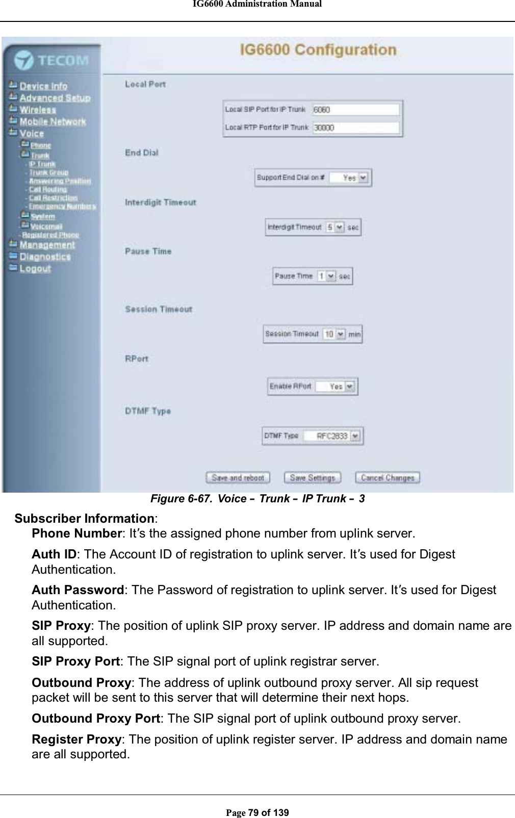 IG6600 Administration ManualPage 79 of 139Figure 6-67. Voice –Trunk –IP Trunk –3Subscriber Information:Phone Number: It’s the assigned phone number from uplink server.Auth ID: The Account ID of registration to uplink server. It’s used for DigestAuthentication.Auth Password: The Password of registration to uplink server. It’s used for DigestAuthentication.SIP Proxy: The position of uplink SIP proxy server. IP address and domain name areall supported.SIP Proxy Port: The SIP signal port of uplink registrar server.Outbound Proxy: The address of uplink outbound proxy server. All sip requestpacket will be sent to this server that will determine their next hops.Outbound Proxy Port: The SIP signal port of uplink outbound proxy server.Register Proxy: The position of uplink register server. IP address and domain nameare all supported.