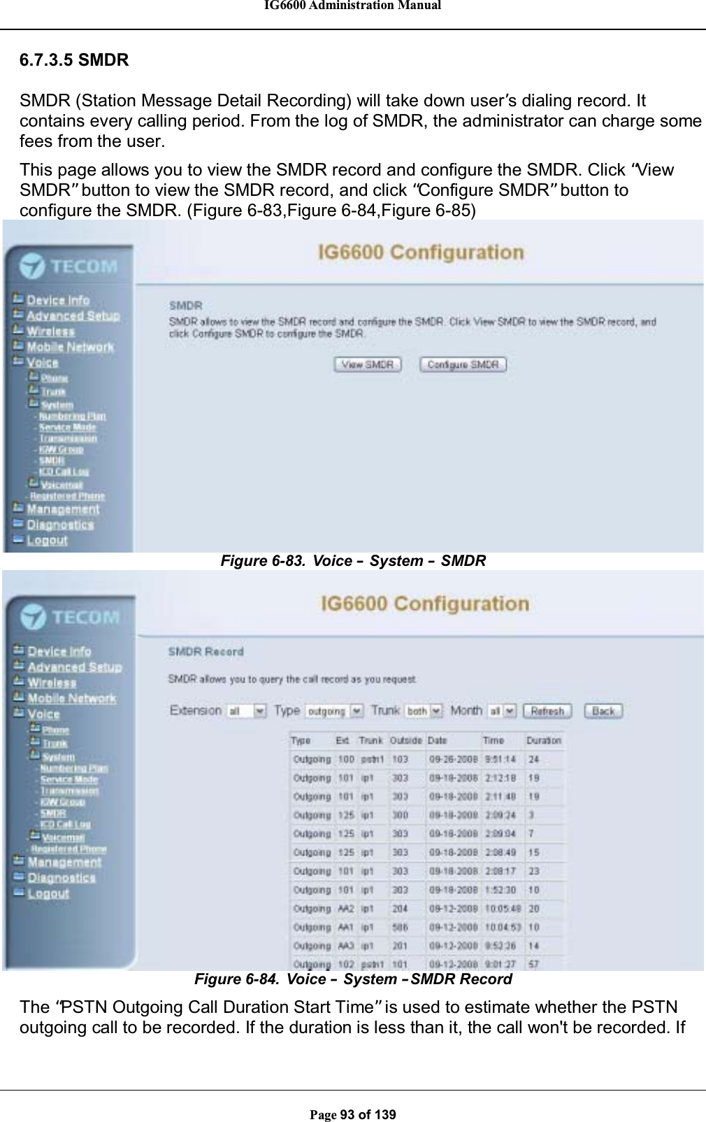IG6600 Administration ManualPage 93 of 1396.7.3.5 SMDRSMDR (Station Message Detail Recording) will take down user’s dialing record. It contains every calling period. From the log of SMDR, the administrator can charge somefees from the user.This page allows you to view the SMDR record and configure the SMDR. Click “ViewSMDR”button to view the SMDR record, and click “Configure SMDR”button toconfigure the SMDR. (Figure 6-83,Figure 6-84,Figure 6-85)Figure 6-83. Voice –System –SMDRFigure 6-84. Voice –System –SMDR RecordThe “PSTN Outgoing Call Duration Start Time”is used to estimate whether the PSTNoutgoing call to be recorded. If the duration is less than it, the call won&apos;t be recorded. If