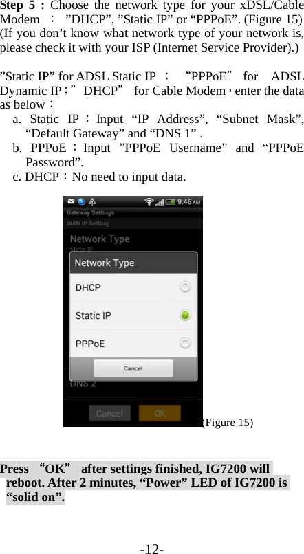 -12- Step 5 : Choose the network type for your xDSL/Cable Modem ： ”DHCP”, ”Static IP” or “PPPoE”. (Figure 15) (If you don’t know what network type of your network is, please check it with your ISP (Internet Service Provider).)  ”Static IP” for ADSL Static IP ； “PPPoE＂ for    ADSL Dynamic IP；＂ DHCP＂ for Cable Modem，enter the data as below： a. Static IP ：Input “IP Address”, “Subnet Mask”, “Default Gateway” and “DNS 1” .   b. PPPoE ：Input ”PPPoE Username” and “PPPoE Password”.  c. DHCP：No need to input data. (Figure 15) Press “OK＂ after settings finished, IG7200 will reboot. After 2 minutes, “Power” LED of IG7200 is “solid on”. 