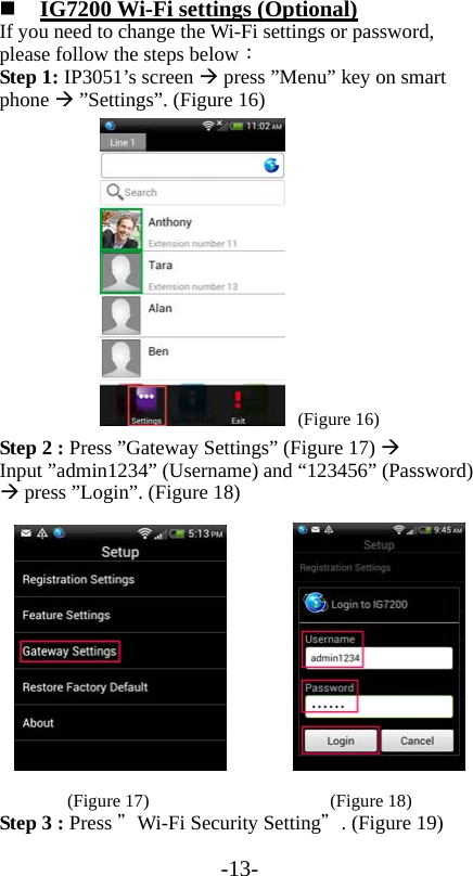 -13-  IG7200 Wi-Fi settings (Optional) If you need to change the Wi-Fi settings or password, please follow the steps below： Step 1: IP3051’s screen  press ”Menu” key on smart phone  ”Settings”. (Figure 16)  (Figure 16) Step 2 : Press ”Gateway Settings” (Figure 17)  Input ”admin1234” (Username) and “123456” (Password)  press ”Login”. (Figure 18)         (Figure 17)                    (Figure 18) Step 3 : Press ＂Wi-Fi Security Setting＂. (Figure 19) 