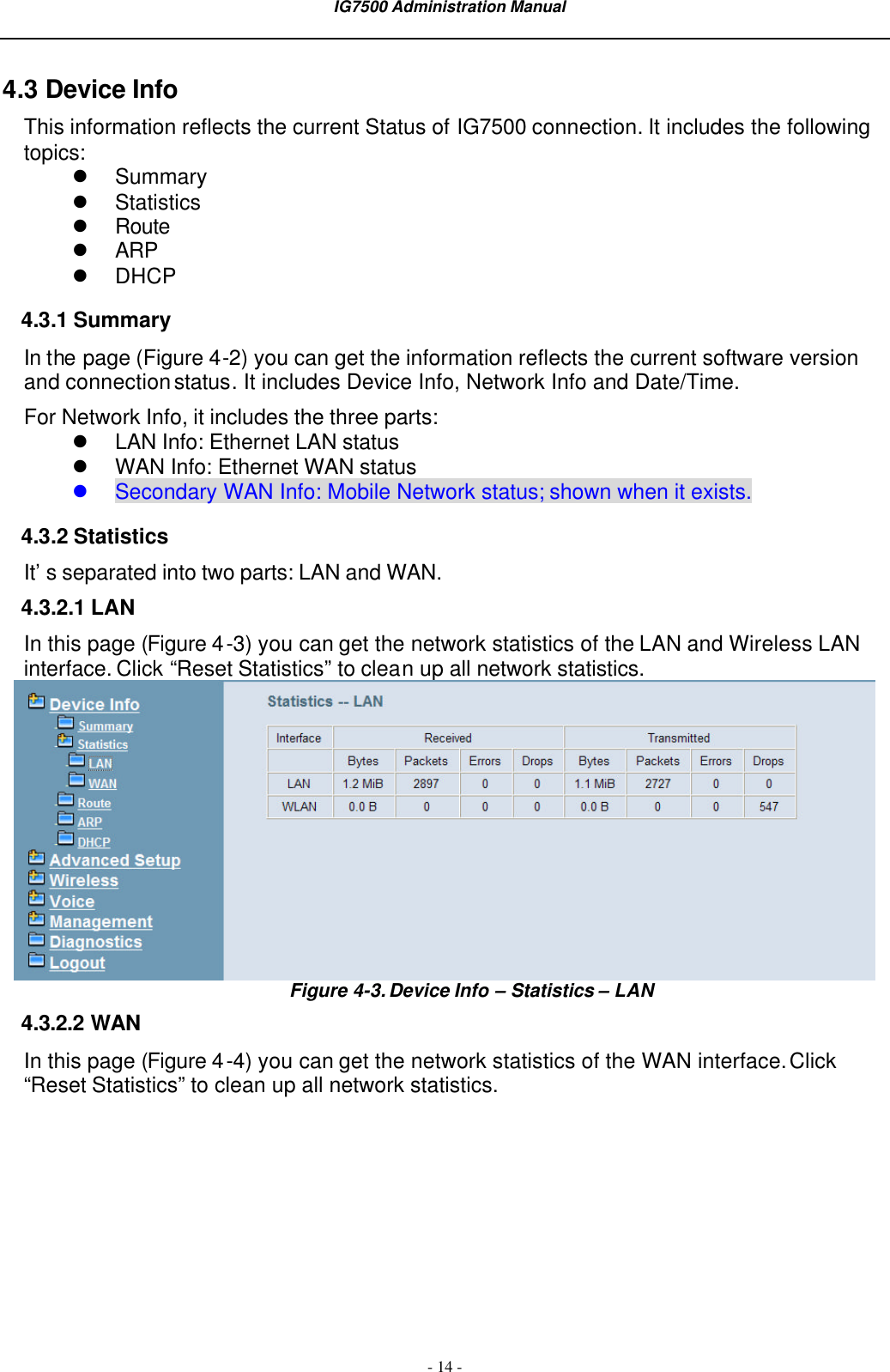  IG7500 Administration Manual  - 14 - 4.3 Device Info This information reflects the current Status of IG7500 connection. It includes the following topics: l Summary l Statistics l Route l ARP l DHCP 4.3.1 Summary In the page (Figure 4-2) you can get the information reflects the current software version and connection status. It includes Device Info, Network Info and Date/Time. For Network Info, it includes the three parts: l LAN Info: Ethernet LAN status l WAN Info: Ethernet WAN status l Secondary WAN Info: Mobile Network status; shown when it exists. 4.3.2 Statistics It’s separated into two parts: LAN and WAN. 4.3.2.1 LAN In this page (Figure 4-3) you can get the network statistics of the LAN and Wireless LAN interface. Click “Reset Statistics” to clean up all network statistics.  Figure 4-3. Device Info – Statistics – LAN 4.3.2.2 WAN In this page (Figure 4-4) you can get the network statistics of the WAN interface. Click “Reset Statistics” to clean up all network statistics. 