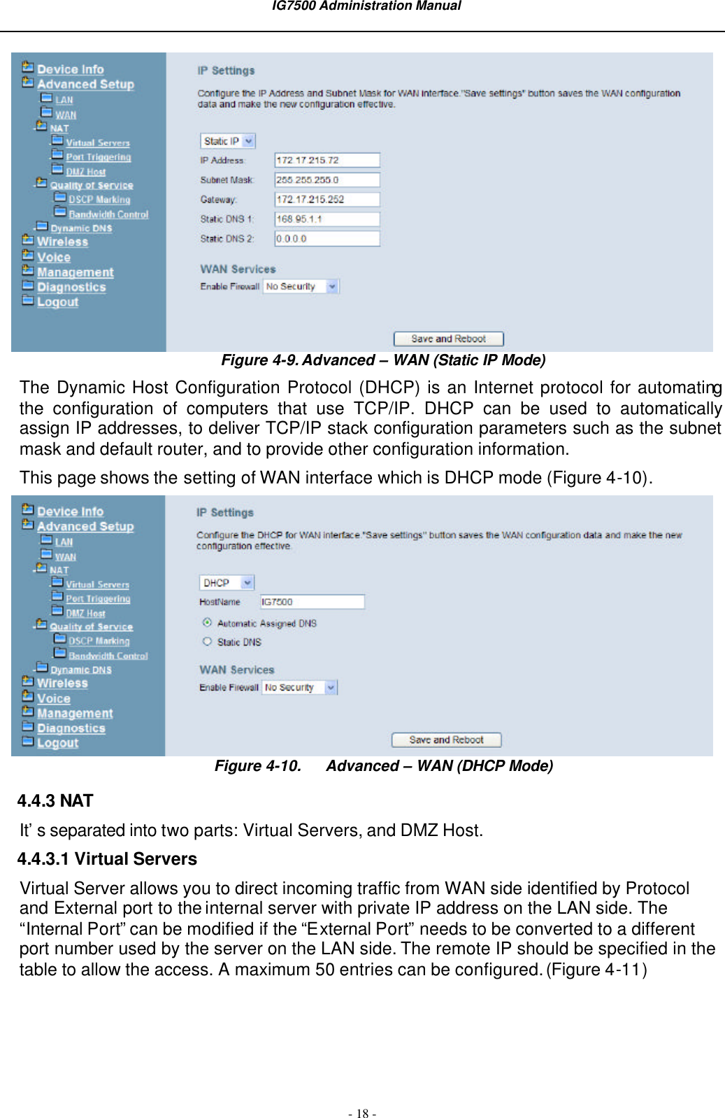  IG7500 Administration Manual  - 18 -  Figure 4-9. Advanced – WAN (Static IP Mode) The Dynamic Host Configuration Protocol (DHCP) is an Internet protocol for automating the configuration of computers that use TCP/IP. DHCP can be used to automatically assign IP addresses, to deliver TCP/IP stack configuration parameters such as the subnet mask and default router, and to provide other configuration information. This page shows the setting of WAN interface which is DHCP mode (Figure 4-10).  Figure 4-10. Advanced – WAN (DHCP Mode) 4.4.3 NAT It’s separated into two parts: Virtual Servers, and DMZ Host. 4.4.3.1 Virtual Servers Virtual Server allows you to direct incoming traffic from WAN side identified by Protocol and External port to the internal server with private IP address on the LAN side. The “Internal Port” can be modified if the “External Port” needs to be converted to a different port number used by the server on the LAN side. The remote IP should be specified in the table to allow the access. A maximum 50 entries can be configured. (Figure 4-11) 