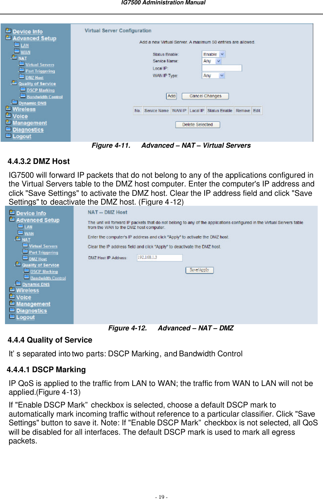 IG7500 Administration Manual  - 19 -  Figure 4-11. Advanced – NAT – Virtual Servers 4.4.3.2 DMZ Host IG7500 will forward IP packets that do not belong to any of the applications configured in the Virtual Servers table to the DMZ host computer. Enter the computer&apos;s IP address and click &quot;Save Settings&quot; to activate the DMZ host. Clear the IP address field and click &quot;Save Settings&quot; to deactivate the DMZ host. (Figure 4-12)  Figure 4-12. Advanced – NAT – DMZ 4.4.4 Quality of Service It’s separated into two parts: DSCP Marking, and Bandwidth Control 4.4.4.1 DSCP Marking IP QoS is applied to the traffic from LAN to WAN; the traffic from WAN to LAN will not be applied.(Figure 4-13) If &quot;Enable DSCP Mark” checkbox is selected, choose a default DSCP mark to automatically mark incoming traffic without reference to a particular classifier. Click &quot;Save Settings&quot; button to save it. Note: If &quot;Enable DSCP Mark” checkbox is not selected, all QoS will be disabled for all interfaces. The default DSCP mark is used to mark all egress packets. 