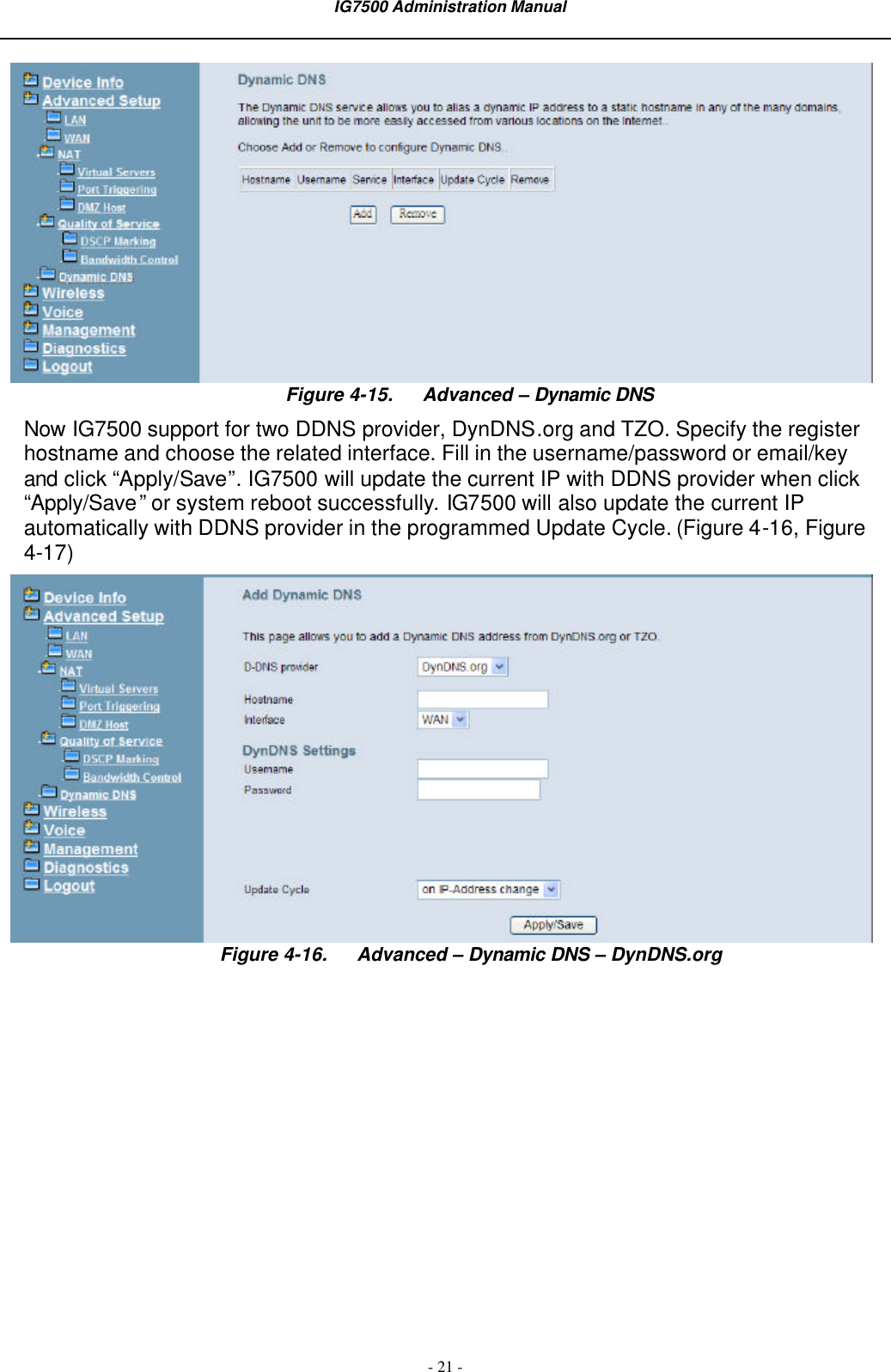  IG7500 Administration Manual  - 21 -  Figure 4-15. Advanced – Dynamic DNS Now IG7500 support for two DDNS provider, DynDNS.org and TZO. Specify the register hostname and choose the related interface. Fill in the username/password or email/key and click “Apply/Save”. IG7500 will update the current IP with DDNS provider when click “Apply/Save” or system reboot successfully. IG7500 will also update the current IP automatically with DDNS provider in the programmed Update Cycle. (Figure 4-16, Figure 4-17)  Figure 4-16. Advanced – Dynamic DNS – DynDNS.org  