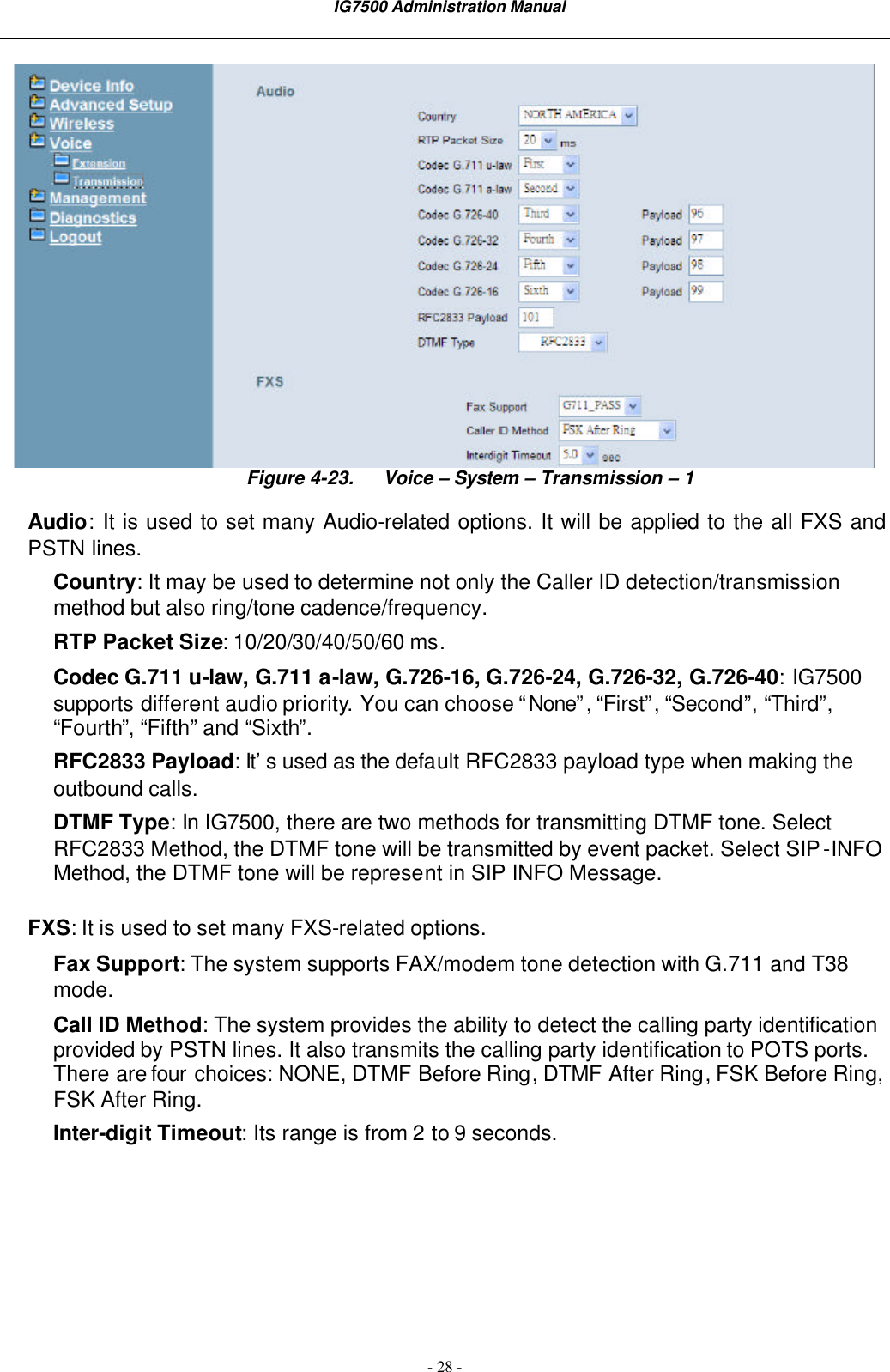  IG7500 Administration Manual  - 28 -  Figure 4-23. Voice – System – Transmission – 1 Audio:  It is used to set many Audio-related options. It will be applied to the all FXS and PSTN lines. Country: It may be used to determine not only the Caller ID detection/transmission method but also ring/tone cadence/frequency. RTP Packet Size: 10/20/30/40/50/60 ms. Codec G.711 u-law, G.711 a-law, G.726-16, G.726-24, G.726-32, G.726-40: IG7500 supports different audio priority. You can choose “None”, “First”, “Second”, “Third”, “Fourth”, “Fifth” and “Sixth”. RFC2833 Payload: It’s used as the default RFC2833 payload type when making the outbound calls. DTMF Type: In IG7500, there are two methods for transmitting DTMF tone. Select RFC2833 Method, the DTMF tone will be transmitted by event packet. Select SIP-INFO Method, the DTMF tone will be represent in SIP INFO Message. FXS: It is used to set many FXS-related options. Fax Support: The system supports FAX/modem tone detection with G.711 and T38 mode. Call ID Method: The system provides the ability to detect the calling party identification provided by PSTN lines. It also transmits the calling party identification to POTS ports. There are four choices: NONE, DTMF Before Ring, DTMF After Ring, FSK Before Ring, FSK After Ring. Inter-digit Timeout: Its range is from 2 to 9 seconds. 