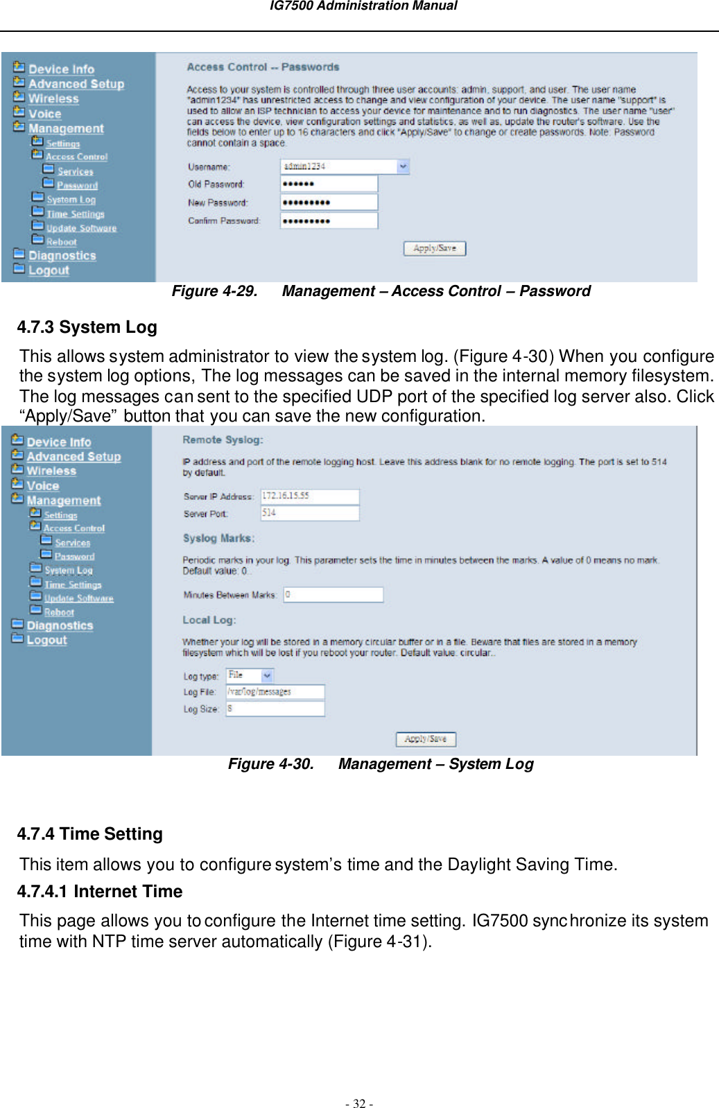  IG7500 Administration Manual  - 32 -  Figure 4-29. Management – Access Control – Password 4.7.3 System Log This allows system administrator to view the system log. (Figure 4-30) When you configure the system log options, The log messages can be saved in the internal memory filesystem. The log messages can sent to the specified UDP port of the specified log server also. Click “Apply/Save” button that you can save the new configuration.    Figure 4-30. Management – System Log   4.7.4 Time Setting This item allows you to configure system’s time and the Daylight Saving Time. 4.7.4.1 Internet Time This page allows you to configure the Internet time setting. IG7500 synchronize its system time with NTP time server automatically (Figure 4-31).   