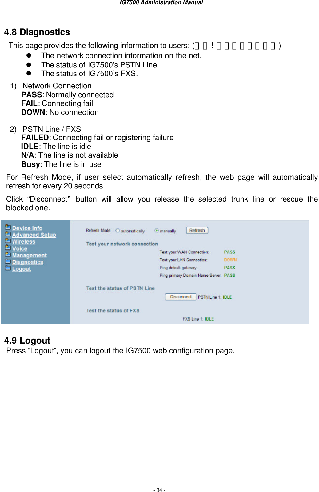 IG7500 Administration Manual  - 34 - 4.8 Diagnostics This page provides the following information to users: (錯誤!  找不到參照來源。) l The network connection information on the net. l The status of IG7500&apos;s PSTN Line. l The status of IG7500’s FXS. 1) Network Connection PASS: Normally connected FAIL: Connecting fail DOWN: No connection 2) PSTN Line / FXS FAILED: Connecting fail or registering failure IDLE: The line is idle N/A: The line is not available Busy: The line is in use For  Refresh Mode, if user select automatically refresh, the web page will automatically refresh for every 20 seconds. Click “Disconnect” button will allow you release the selected trunk line or rescue the blocked one.    4.9 Logout Press “Logout”, you can logout the IG7500 web configuration page.    