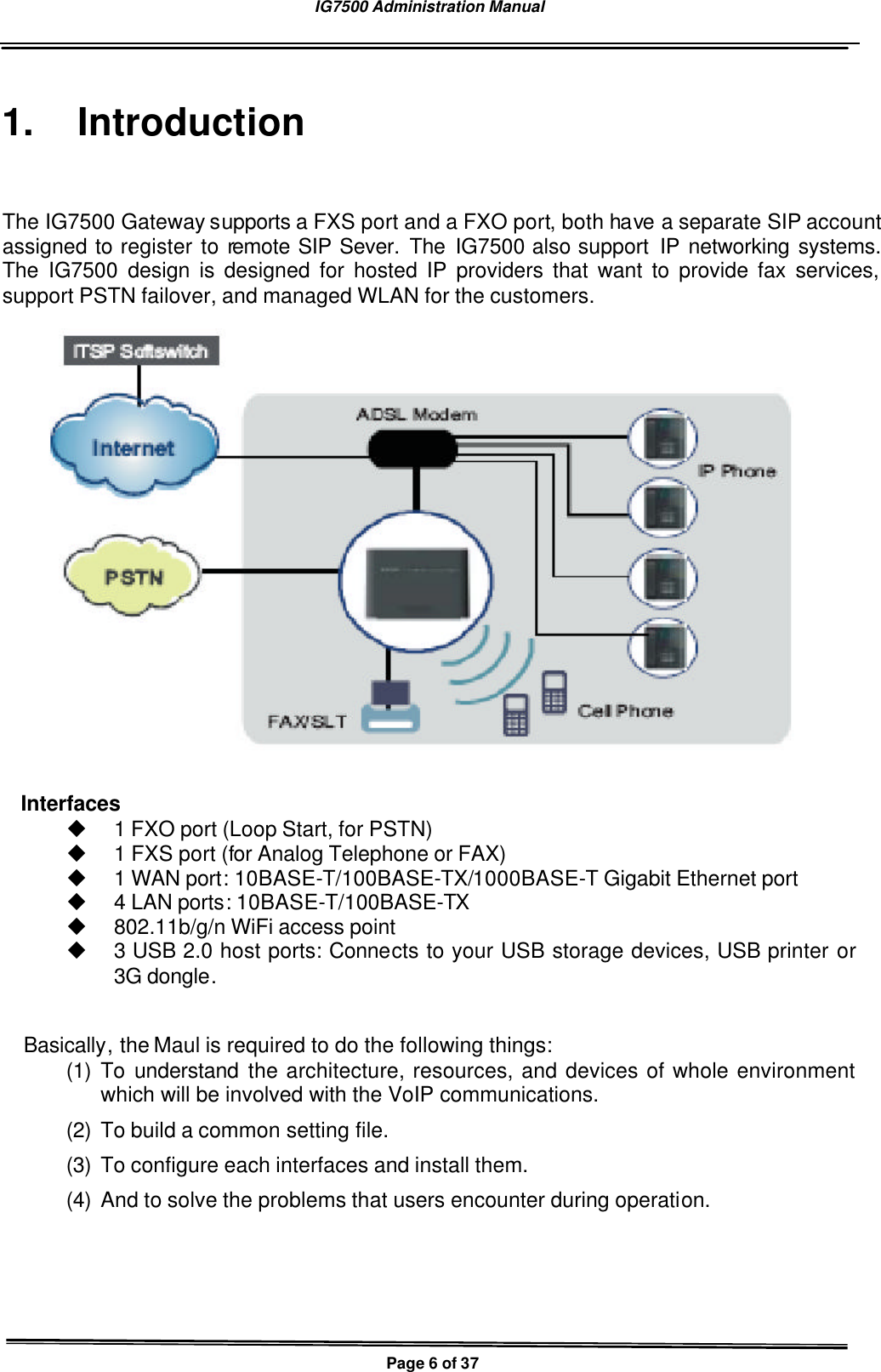 IG7500 Administration Manual   Page 6 of 37  1. Introduction The IG7500 Gateway supports a FXS port and a FXO port, both have a separate SIP account assigned to register to remote SIP Sever. The IG7500 also support  IP networking systems. The IG7500 design is designed for hosted IP providers that want to provide fax services, support PSTN failover, and managed WLAN for the customers.    Interfaces u 1 FXO port (Loop Start, for PSTN) u 1 FXS port (for Analog Telephone or FAX) u 1 WAN port: 10BASE-T/100BASE-TX/1000BASE-T Gigabit Ethernet port u 4 LAN ports: 10BASE-T/100BASE-TX u 802.11b/g/n WiFi access point u 3 USB 2.0 host ports: Connects to your USB storage devices, USB printer or 3G dongle.  Basically, the Maul is required to do the following things: (1) To understand the architecture, resources, and devices of whole environment which will be involved with the VoIP communications. (2) To build a common setting file. (3) To configure each interfaces and install them. (4) And to solve the problems that users encounter during operation.  