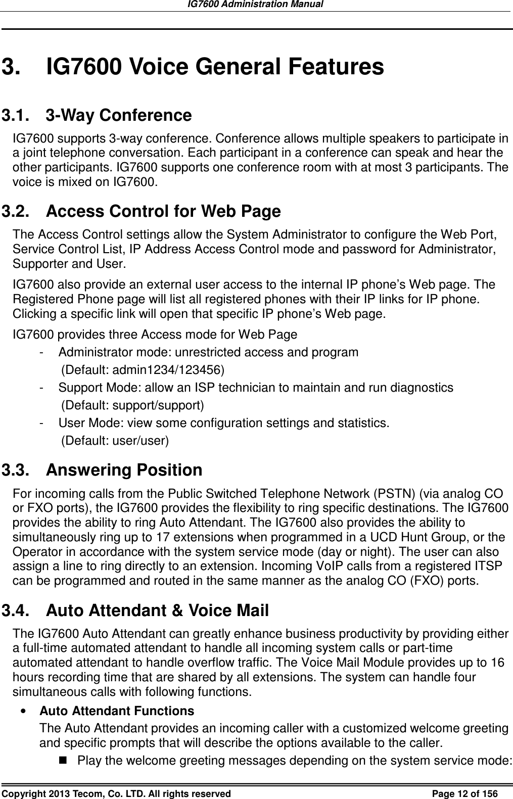 IG7600 Administration Manual Copyright 2013 Tecom, Co. LTD. All rights reserved  Page 12 of 156  3.  IG7600 Voice General Features 3.1.  3-Way Conference IG7600 supports 3-way conference. Conference allows multiple speakers to participate in a joint telephone conversation. Each participant in a conference can speak and hear the other participants. IG7600 supports one conference room with at most 3 participants. The voice is mixed on IG7600. 3.2.  Access Control for Web Page The Access Control settings allow the System Administrator to configure the Web Port, Service Control List, IP Address Access Control mode and password for Administrator, Supporter and User. IG7600 also provide an external user access to the internal IP phone’s Web page. The Registered Phone page will list all registered phones with their IP links for IP phone. Clicking a specific link will open that specific IP phone’s Web page. IG7600 provides three Access mode for Web Page -  Administrator mode: unrestricted access and program   (Default: admin1234/123456) -  Support Mode: allow an ISP technician to maintain and run diagnostics (Default: support/support) -  User Mode: view some configuration settings and statistics. (Default: user/user) 3.3.  Answering Position For incoming calls from the Public Switched Telephone Network (PSTN) (via analog CO or FXO ports), the IG7600 provides the flexibility to ring specific destinations. The IG7600 provides the ability to ring Auto Attendant. The IG7600 also provides the ability to simultaneously ring up to 17 extensions when programmed in a UCD Hunt Group, or the Operator in accordance with the system service mode (day or night). The user can also assign a line to ring directly to an extension. Incoming VoIP calls from a registered ITSP can be programmed and routed in the same manner as the analog CO (FXO) ports. 3.4.  Auto Attendant &amp; Voice Mail The IG7600 Auto Attendant can greatly enhance business productivity by providing either a full-time automated attendant to handle all incoming system calls or part-time automated attendant to handle overflow traffic. The Voice Mail Module provides up to 16 hours recording time that are shared by all extensions. The system can handle four simultaneous calls with following functions. • Auto Attendant Functions The Auto Attendant provides an incoming caller with a customized welcome greeting and specific prompts that will describe the options available to the caller.   Play the welcome greeting messages depending on the system service mode: 