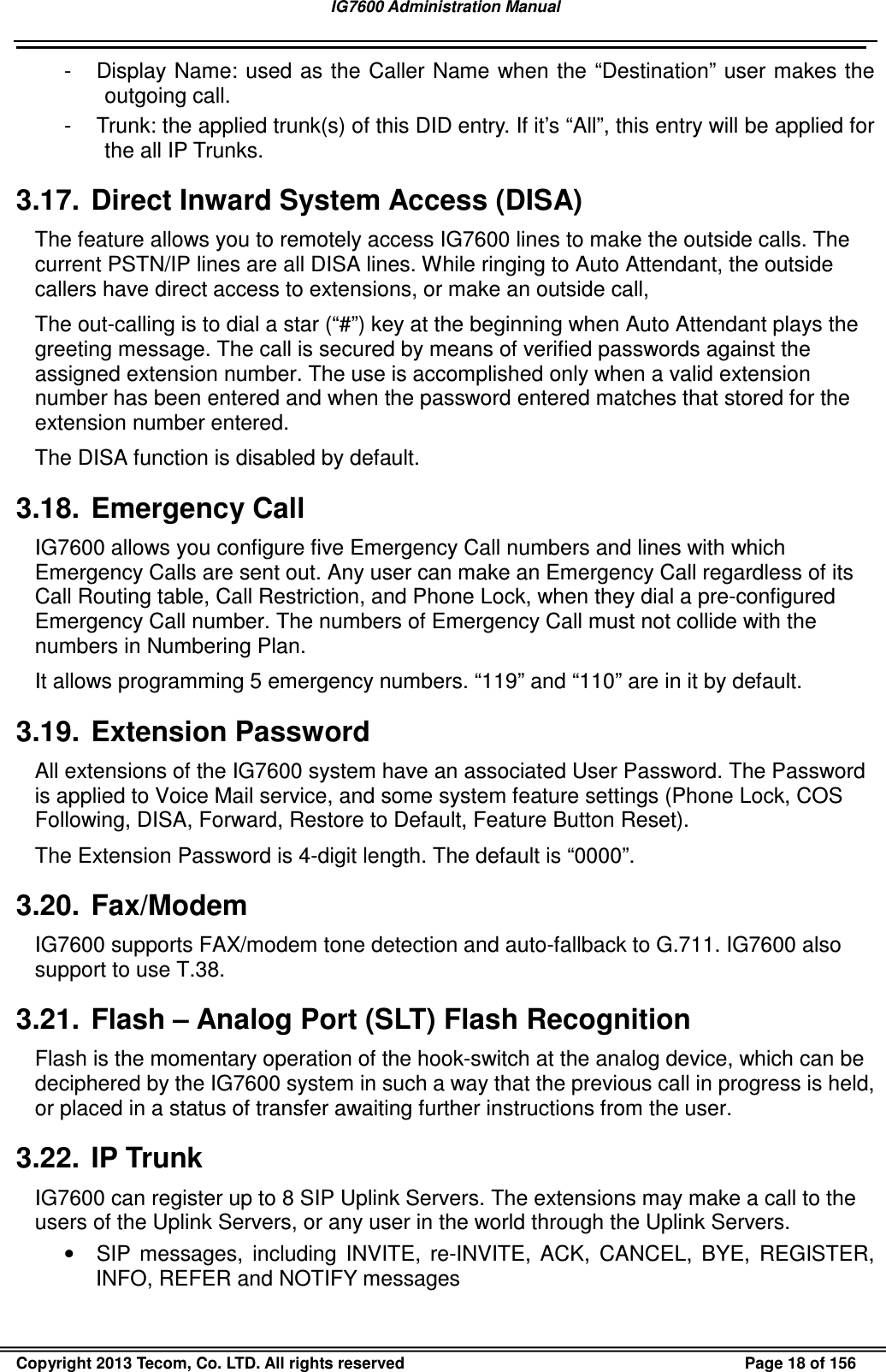 IG7600 Administration Manual                                                                                             Copyright 2013 Tecom, Co. LTD. All rights reserved  Page 18 of 156 -  Display Name:  used as the Caller Name when the “Destination” user makes the outgoing call. -  Trunk: the applied trunk(s) of this DID entry. If it’s “All”, this entry will be applied for the all IP Trunks. 3.17.  Direct Inward System Access (DISA) The feature allows you to remotely access IG7600 lines to make the outside calls. The current PSTN/IP lines are all DISA lines. While ringing to Auto Attendant, the outside callers have direct access to extensions, or make an outside call, The out-calling is to dial a star (“#”) key at the beginning when Auto Attendant plays the greeting message. The call is secured by means of verified passwords against the assigned extension number. The use is accomplished only when a valid extension number has been entered and when the password entered matches that stored for the extension number entered. The DISA function is disabled by default. 3.18.  Emergency Call IG7600 allows you configure five Emergency Call numbers and lines with which Emergency Calls are sent out. Any user can make an Emergency Call regardless of its Call Routing table, Call Restriction, and Phone Lock, when they dial a pre-configured Emergency Call number. The numbers of Emergency Call must not collide with the numbers in Numbering Plan. It allows programming 5 emergency numbers. “119” and “110” are in it by default. 3.19.  Extension Password All extensions of the IG7600 system have an associated User Password. The Password is applied to Voice Mail service, and some system feature settings (Phone Lock, COS Following, DISA, Forward, Restore to Default, Feature Button Reset). The Extension Password is 4-digit length. The default is “0000”. 3.20.  Fax/Modem IG7600 supports FAX/modem tone detection and auto-fallback to G.711. IG7600 also support to use T.38. 3.21.  Flash – Analog Port (SLT) Flash Recognition Flash is the momentary operation of the hook-switch at the analog device, which can be deciphered by the IG7600 system in such a way that the previous call in progress is held, or placed in a status of transfer awaiting further instructions from the user. 3.22.  IP Trunk IG7600 can register up to 8 SIP Uplink Servers. The extensions may make a call to the users of the Uplink Servers, or any user in the world through the Uplink Servers. •  SIP  messages,  including  INVITE,  re-INVITE,  ACK,  CANCEL,  BYE,  REGISTER, INFO, REFER and NOTIFY messages 