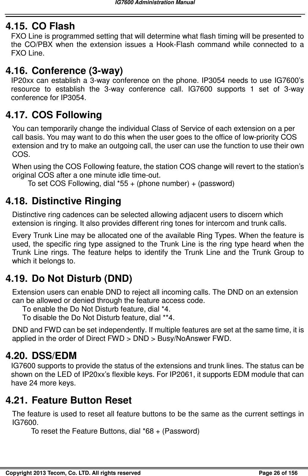 IG7600 Administration Manual                                                                                             Copyright 2013 Tecom, Co. LTD. All rights reserved  Page 26 of 156 4.15.  CO Flash FXO Line is programmed setting that will determine what flash timing will be presented to the  CO/PBX  when  the  extension  issues  a  Hook-Flash  command  while  connected  to  a FXO Line. 4.16.  Conference (3-way) IP20xx can establish a 3-way conference on the phone. IP3054 needs to use IG7600’s resource  to  establish  the  3-way  conference  call.  IG7600  supports  1  set  of  3-way conference for IP3054. 4.17.  COS Following You can temporarily change the individual Class of Service of each extension on a per call basis. You may want to do this when the user goes to the office of low-priority COS extension and try to make an outgoing call, the user can use the function to use their own COS. When using the COS Following feature, the station COS change will revert to the station’s original COS after a one minute idle time-out. To set COS Following, dial *55 + (phone number) + (password) 4.18.  Distinctive Ringing Distinctive ring cadences can be selected allowing adjacent users to discern which extension is ringing. It also provides different ring tones for intercom and trunk calls. Every Trunk Line may be allocated one of the available Ring Types. When the feature is used, the specific ring type assigned to the Trunk Line is the ring type heard when the Trunk  Line  rings.  The  feature  helps to  identify  the  Trunk  Line  and  the  Trunk  Group  to which it belongs to. 4.19.  Do Not Disturb (DND) Extension users can enable DND to reject all incoming calls. The DND on an extension can be allowed or denied through the feature access code. To enable the Do Not Disturb feature, dial *4. To disable the Do Not Disturb feature, dial **4. DND and FWD can be set independently. If multiple features are set at the same time, it is applied in the order of Direct FWD &gt; DND &gt; Busy/NoAnswer FWD. 4.20.  DSS/EDM IG7600 supports to provide the status of the extensions and trunk lines. The status can be shown on the LED of IP20xx’s flexible keys. For IP2061, it supports EDM module that can have 24 more keys. 4.21.  Feature Button Reset The feature is used to reset all feature buttons to be the same as the current settings in IG7600. To reset the Feature Buttons, dial *68 + (Password) 