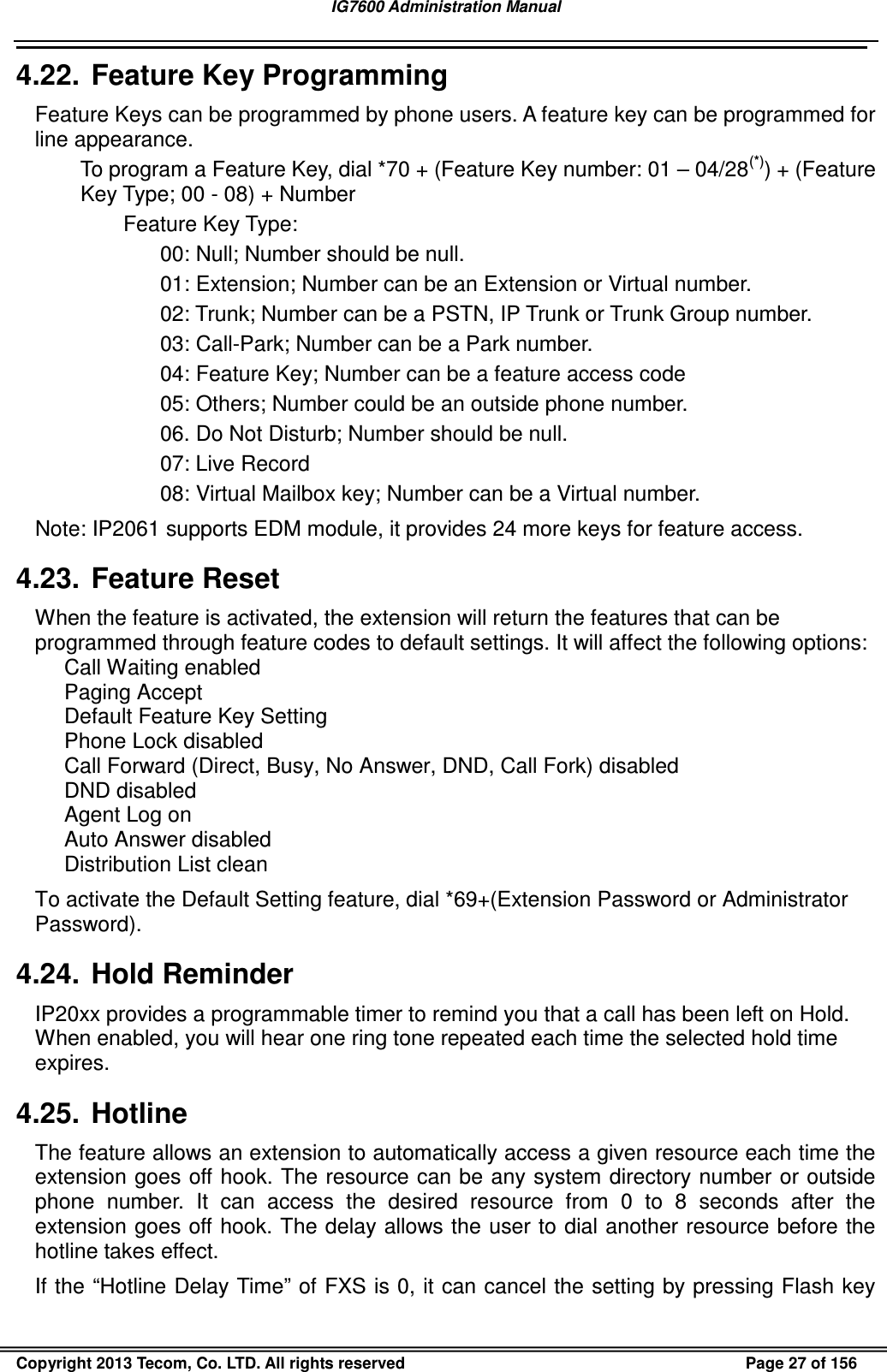 IG7600 Administration Manual                                                                                             Copyright 2013 Tecom, Co. LTD. All rights reserved  Page 27 of 156 4.22.  Feature Key Programming Feature Keys can be programmed by phone users. A feature key can be programmed for line appearance. To program a Feature Key, dial *70 + (Feature Key number: 01 – 04/28(*)) + (Feature Key Type; 00 - 08) + Number Feature Key Type: 00: Null; Number should be null. 01: Extension; Number can be an Extension or Virtual number. 02: Trunk; Number can be a PSTN, IP Trunk or Trunk Group number. 03: Call-Park; Number can be a Park number. 04: Feature Key; Number can be a feature access code 05: Others; Number could be an outside phone number. 06. Do Not Disturb; Number should be null. 07: Live Record 08: Virtual Mailbox key; Number can be a Virtual number. Note: IP2061 supports EDM module, it provides 24 more keys for feature access. 4.23.  Feature Reset When the feature is activated, the extension will return the features that can be programmed through feature codes to default settings. It will affect the following options: Call Waiting enabled Paging Accept Default Feature Key Setting Phone Lock disabled Call Forward (Direct, Busy, No Answer, DND, Call Fork) disabled DND disabled Agent Log on Auto Answer disabled Distribution List clean To activate the Default Setting feature, dial *69+(Extension Password or Administrator Password). 4.24.  Hold Reminder IP20xx provides a programmable timer to remind you that a call has been left on Hold. When enabled, you will hear one ring tone repeated each time the selected hold time expires. 4.25.  Hotline The feature allows an extension to automatically access a given resource each time the extension goes off hook. The resource can be any system directory  number or outside phone  number.  It  can  access  the  desired  resource  from  0  to  8  seconds  after  the extension goes off hook. The delay allows the user to dial another resource before the hotline takes effect. If the “Hotline Delay Time” of FXS is 0, it can cancel the setting by pressing Flash key 