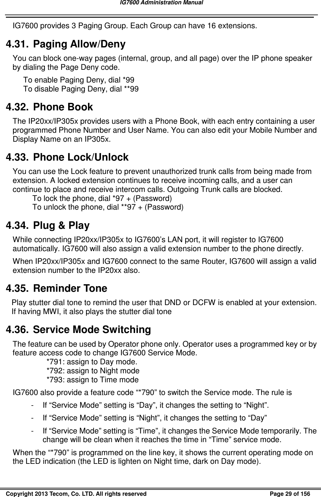 IG7600 Administration Manual                                                                                             Copyright 2013 Tecom, Co. LTD. All rights reserved  Page 29 of 156 IG7600 provides 3 Paging Group. Each Group can have 16 extensions. 4.31.  Paging Allow/Deny You can block one-way pages (internal, group, and all page) over the IP phone speaker by dialing the Page Deny code. To enable Paging Deny, dial *99 To disable Paging Deny, dial **99 4.32.  Phone Book The IP20xx/IP305x provides users with a Phone Book, with each entry containing a user programmed Phone Number and User Name. You can also edit your Mobile Number and Display Name on an IP305x. 4.33.  Phone Lock/Unlock You can use the Lock feature to prevent unauthorized trunk calls from being made from extension. A locked extension continues to receive incoming calls, and a user can continue to place and receive intercom calls. Outgoing Trunk calls are blocked. To lock the phone, dial *97 + (Password) To unlock the phone, dial **97 + (Password) 4.34.  Plug &amp; Play While connecting IP20xx/IP305x to IG7600’s LAN port, it will register to IG7600 automatically. IG7600 will also assign a valid extension number to the phone directly. When IP20xx/IP305x and IG7600 connect to the same Router, IG7600 will assign a valid extension number to the IP20xx also. 4.35.  Reminder Tone Play stutter dial tone to remind the user that DND or DCFW is enabled at your extension. If having MWI, it also plays the stutter dial tone 4.36.  Service Mode Switching The feature can be used by Operator phone only. Operator uses a programmed key or by feature access code to change IG7600 Service Mode. *791: assign to Day mode. *792: assign to Night mode *793: assign to Time mode IG7600 also provide a feature code “*790” to switch the Service mode. The rule is -  If “Service Mode” setting is “Day”, it changes the setting to “Night”. -  If “Service Mode” setting is “Night”, it changes the setting to “Day” -  If “Service Mode” setting is “Time”, it changes the Service Mode temporarily. The change will be clean when it reaches the time in “Time” service mode. When the “*790” is programmed on the line key, it shows the current operating mode on the LED indication (the LED is lighten on Night time, dark on Day mode). 