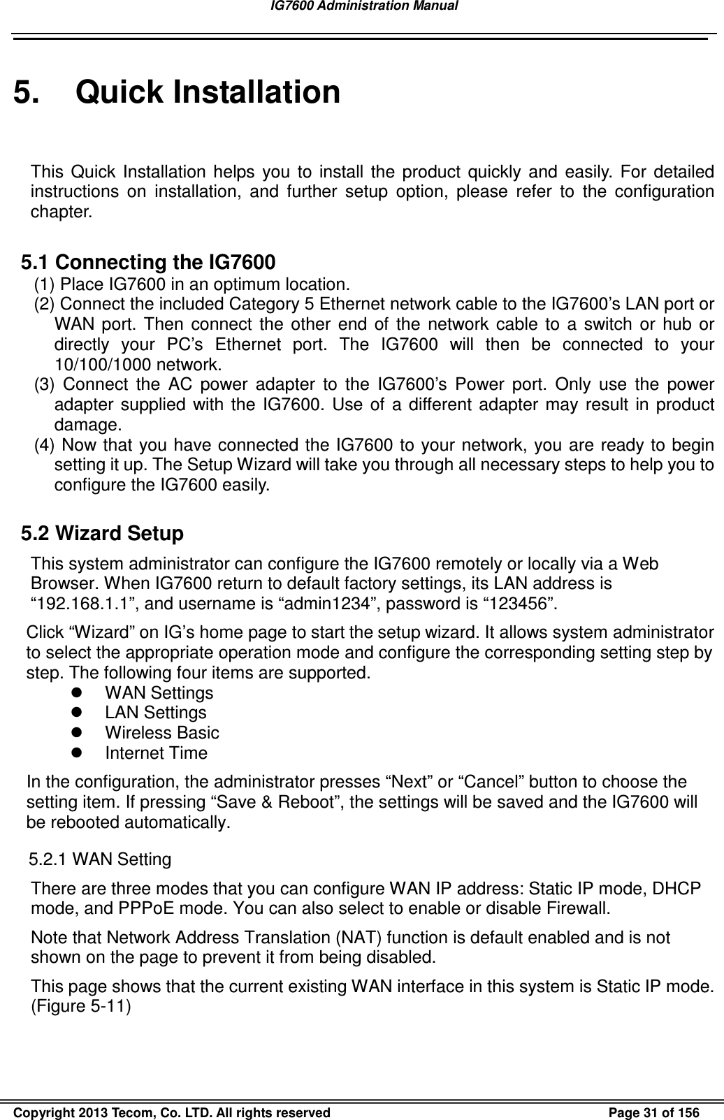 IG7600 Administration Manual                                                                                             Copyright 2013 Tecom, Co. LTD. All rights reserved  Page 31 of 156 5.  Quick Installation This  Quick  Installation  helps  you  to  install  the  product  quickly  and  easily.  For  detailed instructions  on  installation,  and  further  setup  option,  please  refer  to  the  configuration chapter.  5.1 Connecting the IG7600 (1) Place IG7600 in an optimum location.   (2) Connect the included Category 5 Ethernet network cable to the IG7600’s LAN port or WAN  port.  Then  connect  the  other  end  of  the  network  cable  to  a  switch  or  hub  or directly  your  PC’s  Ethernet  port.  The  IG7600  will  then  be  connected  to  your 10/100/1000 network. (3)  Connect  the  AC  power  adapter  to  the  IG7600’s  Power  port.  Only  use  the  power adapter  supplied  with  the  IG7600.  Use  of  a  different adapter  may  result  in  product damage. (4) Now that you have connected the IG7600 to your network, you are ready to begin setting it up. The Setup Wizard will take you through all necessary steps to help you to configure the IG7600 easily.  5.2 Wizard Setup This system administrator can configure the IG7600 remotely or locally via a Web Browser. When IG7600 return to default factory settings, its LAN address is “192.168.1.1”, and username is “admin1234”, password is “123456”. Click “Wizard” on IG’s home page to start the setup wizard. It allows system administrator to select the appropriate operation mode and configure the corresponding setting step by step. The following four items are supported.   WAN Settings   LAN Settings   Wireless Basic   Internet Time In the configuration, the administrator presses “Next” or “Cancel” button to choose the setting item. If pressing “Save &amp; Reboot”, the settings will be saved and the IG7600 will be rebooted automatically. 5.2.1 WAN Setting There are three modes that you can configure WAN IP address: Static IP mode, DHCP mode, and PPPoE mode. You can also select to enable or disable Firewall. Note that Network Address Translation (NAT) function is default enabled and is not shown on the page to prevent it from being disabled. This page shows that the current existing WAN interface in this system is Static IP mode. (Figure 5-11) 