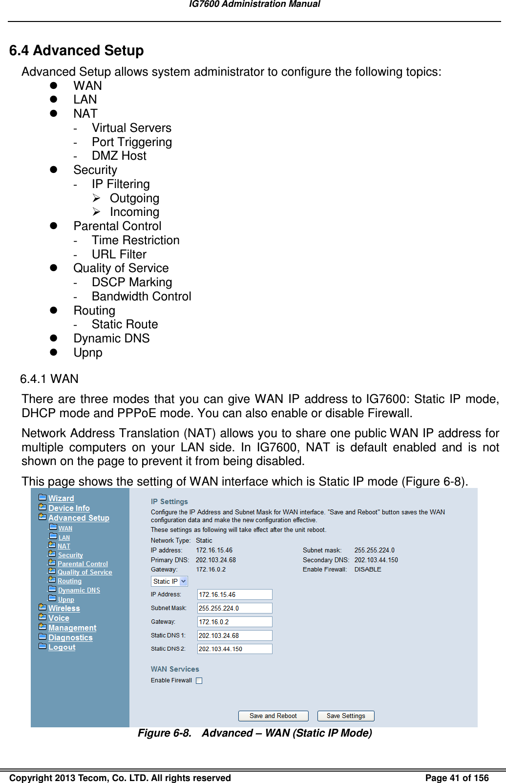 IG7600 Administration Manual  Copyright 2013 Tecom, Co. LTD. All rights reserved  Page 41 of 156 6.4 Advanced Setup Advanced Setup allows system administrator to configure the following topics:   WAN   LAN   NAT -  Virtual Servers -  Port Triggering -  DMZ Host   Security -  IP Filtering   Outgoing   Incoming   Parental Control -  Time Restriction -  URL Filter   Quality of Service -  DSCP Marking -  Bandwidth Control   Routing -  Static Route   Dynamic DNS   Upnp 6.4.1 WAN There are three modes that  you can  give WAN IP address to IG7600: Static IP mode, DHCP mode and PPPoE mode. You can also enable or disable Firewall. Network Address Translation (NAT) allows you to share one public WAN IP address for multiple  computers  on  your  LAN  side.  In  IG7600,  NAT  is  default  enabled  and  is  not shown on the page to prevent it from being disabled. This page shows the setting of WAN interface which is Static IP mode (Figure 6-8).  Figure 6-8.  Advanced – WAN (Static IP Mode) 