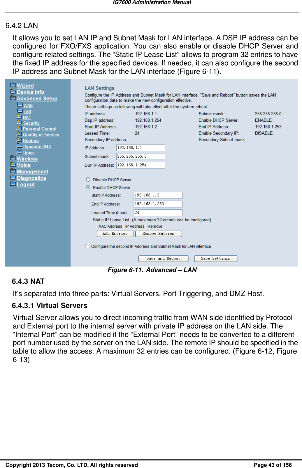 IG7600 Administration Manual  Copyright 2013 Tecom, Co. LTD. All rights reserved  Page 43 of 156 6.4.2 LAN It allows you to set LAN IP and Subnet Mask for LAN interface. A DSP IP address can be configured for FXO/FXS application. You can also enable or disable DHCP Server and configure related settings. The “Static IP Lease List” allows to program 32 entries to have the fixed IP address for the specified devices. If needed, it can also configure the second IP address and Subnet Mask for the LAN interface (Figure 6-11).  Figure 6-11.  Advanced – LAN 6.4.3 NAT It’s separated into three parts: Virtual Servers, Port Triggering, and DMZ Host. 6.4.3.1 Virtual Servers Virtual Server allows you to direct incoming traffic from WAN side identified by Protocol and External port to the internal server with private IP address on the LAN side. The “Internal Port” can be modified if the “External Port” needs to be converted to a different port number used by the server on the LAN side. The remote IP should be specified in the table to allow the access. A maximum 32 entries can be configured. (Figure 6-12, Figure 6-13) 