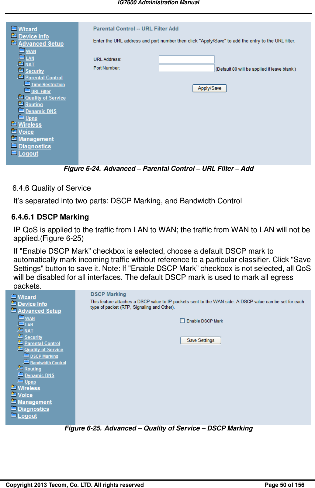 IG7600 Administration Manual  Copyright 2013 Tecom, Co. LTD. All rights reserved  Page 50 of 156  Figure 6-24.  Advanced – Parental Control – URL Filter – Add  6.4.6 Quality of Service It’s separated into two parts: DSCP Marking, and Bandwidth Control 6.4.6.1 DSCP Marking IP QoS is applied to the traffic from LAN to WAN; the traffic from WAN to LAN will not be applied.(Figure 6-25) If &quot;Enable DSCP Mark” checkbox is selected, choose a default DSCP mark to automatically mark incoming traffic without reference to a particular classifier. Click &quot;Save Settings&quot; button to save it. Note: If &quot;Enable DSCP Mark” checkbox is not selected, all QoS will be disabled for all interfaces. The default DSCP mark is used to mark all egress packets.  Figure 6-25.  Advanced – Quality of Service – DSCP Marking 