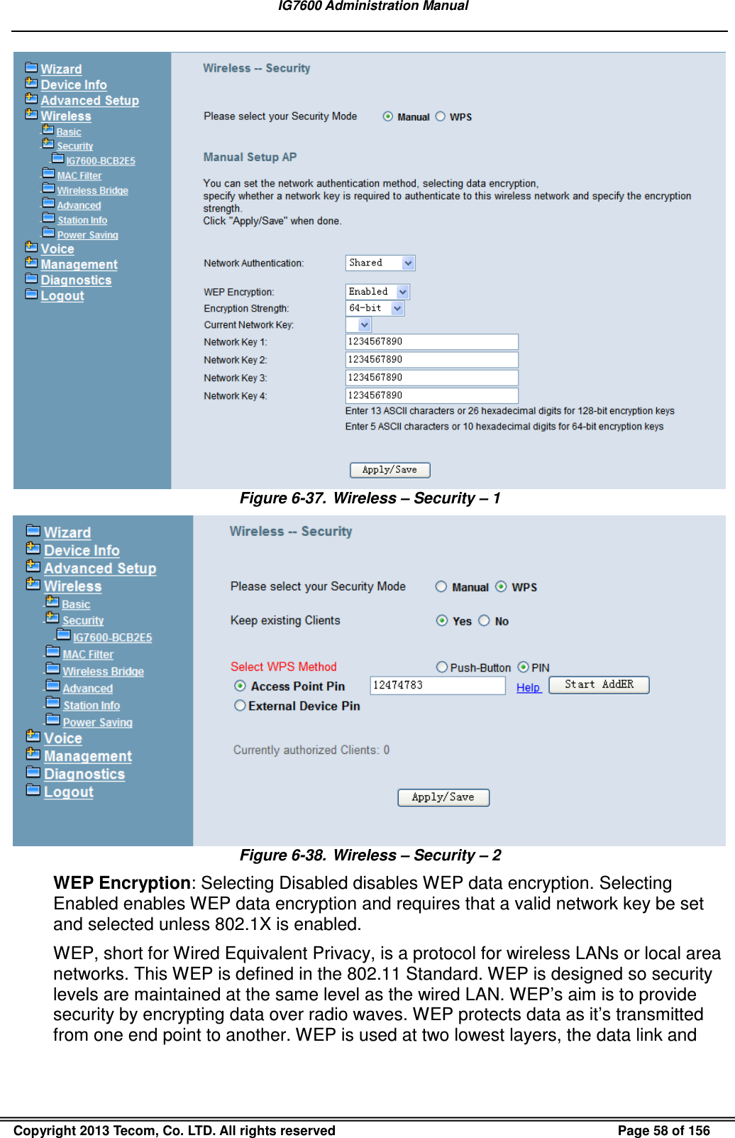   IG7600 Administration Manual  Copyright 2013 Tecom, Co. LTD. All rights reserved  Page 58 of 156  Figure 6-37.  Wireless – Security – 1  Figure 6-38.  Wireless – Security – 2   WEP Encryption: Selecting Disabled disables WEP data encryption. Selecting Enabled enables WEP data encryption and requires that a valid network key be set and selected unless 802.1X is enabled. WEP, short for Wired Equivalent Privacy, is a protocol for wireless LANs or local area networks. This WEP is defined in the 802.11 Standard. WEP is designed so security levels are maintained at the same level as the wired LAN. WEP’s aim is to provide security by encrypting data over radio waves. WEP protects data as it’s transmitted from one end point to another. WEP is used at two lowest layers, the data link and 